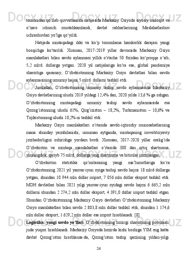 tomonidan qo llab-quvvatlanishi natijasida Markaziy Osiyoda siyosiy muloqot vaʻ
o zaro   ishonch   mustahkamlandi,   davlat   rahbarlarining   Maslahatlashuv	
ʻ
uchrashuvlari yo lga qo yildi.	
ʻ ʻ
Natijada   mintaqadagi   ikki   va   ko p   tomonlama   hamkorlik   darajasi   yangi	
ʻ
bosqichga   ko tarildi.   Xususan,   2017-2019   yillar   davomida   Markaziy   Osiyo	
ʻ
mamlakatlari   bilan   savdo   aylanmasi   yillik   o rtacha   50   foizdan   ko proqqa   o sib,	
ʻ ʻ ʻ
5,2   mlrd.   dollarga   yetgan.   2020   yil   natijalariga   ko ra   esa,   global   pandemiya	
ʻ
sharoitiga   qaramay,   O zbekistonning   Markaziy   Osiyo   davlatlari   bilan   savdo	
ʻ
aylanmasining umumiy hajmi 5 mlrd. dollarni tashkil etdi.
Jumladan,   O zbekistonning   umumiy   tashqi   savdo   aylanmasida   Markaziy	
ʻ
Osiyo davlatlarining ulushi 2019 yildagi 12,4% dan, 2020 yilda 13,6 % ga oshgan.
O zbekistonning   mintaqadagi   umumiy   tashqi   savdo   aylanmasida   esa	
ʻ
Qozog istonning   ulushi   61%,   Qirg iziston   –   18,2%,   Turkmaniston   –   10,6%   va	
ʻ ʻ
Tojikistonning ulushi 10,2% ni tashkil etdi.
Markaziy   Osiyo   mamlakatlari   o rtasida   savdo-iqtisodiy   munosabatlarning	
ʻ
mana   shunday   yaxshilanishi,   umuman   aytganda,   mintaqaning   investitsiyaviy
jozibadorligini   oshirishga   yordam   berdi.   Xususan,   2017-2020   yillar   oralig ida	
ʻ
O zbekiston   va   mintaqa   mamlakatlari   o rtasida   300   dan   ortiq   shartnoma,	
ʻ ʻ
shuningdek, qariyb 75 mlrd. dollarga teng shartnoma va bitimlar imzolangan.
O zbekiston   statistika   qo mitasining   yangi   ma lumotlariga   ko ra	
ʻ ʻ ʼ ʻ
O zbekistonning 2021 yil yanvar-iyun oyiga tashqi savdo hajmi 18 mlrd dollarga	
ʻ
yetgan, shundan 10 944 mln dollar import, 7 056 mln dollar eksport tashkil etdi.
MDH   davlatlari   bilan   2021   yilgi   yanvar-iyun   oyidagi   savdo   hajmi   6   665,2   mln
dollarni shundan 2 274,2 mln dollar eksport, 4 391,0 dollar import tashkil  etgan.
Shundan   O zbekistonning   Markaziy   Osiyo   davlatlari   O zbekistonning   Markaziy	
ʻ ʻ
Osiyo mamlakatlari bilan savdo 2 803,8 mln dollar tashkil etdi, shundan 1 174,6
mln dollar eksport, 1 629,2 mln dollar esa import hisoblanadi. [8]
Logistika: yangi savdo yo llari	
ʻ . O zbekistonning hozirgi sharoitining potensiali	ʻ
juda yuqori hisoblanadi. Markaziy Osiyoda hozirda kishi boshiga YIM eng katta
davlat   Qozog iston   hisoblansa-da,   Qozog iston   tashqi   qarzining   yildan-yilgi	
ʻ ʻ
24 