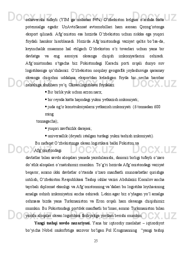oshaverishi   tufayli   (YIM   ga   nisbatan   94%)   O zbekiston   kelgusi   o sishda   kattaʻ ʻ
potensialga   egadir.   UzAvtoSanoat   avtomobillari   ham   asosan   Qozog istonga	
ʻ
eksport   qilinadi.   Afg oniston   esa   hozirda   O zbekiston   uchun   riskka   ega   yuqori	
ʻ ʻ
foydali   hamkor   hisoblanadi.   Hozirda   Afg onistondagi   vaziyat   qaltis   bo lsa-da,	
ʻ ʻ
keyinchalik   muammo   hal   etilgach   O zbekiston   o z   tovarlari   uchun   yana   bir	
ʻ ʻ
davlatga   va   eng   asosiysi   okeanga   chiqish   imkoniyatlarini   oshiradi.
Afg onistondan   o tgacha   biz   Pokistondagi   Karachi   porti   orqali   dunyo   suv	
ʻ ʻ
logistikasiga   qo shilamiz.   O zbekiston   noqulay   geografik   joylashuviga   qaramay	
ʻ ʻ
okeanga   chiqishni   uddalasa   eksportdan   keladigan   foyda   bir   necha   barobar
oshishiga shubham yo q. Okean logistikasi foydalari:	
ʻ
   Bir birlik yuk uchun arzon narx;
   bir reysda katta hajmdagi yukni yetkazish imkoniyati;
   juda og ir konstruksiyalarni yetkazish imkoniyati  (6 tonnadan 600 
ʻ
ming
tonnagacha);
   yuqori xavfsizlik darajasi;
   universallik (deyarli istalgan turdagi yukni tashish imkoniyati).
 Bu nafaqat O zbekistonga okean logistikasi balki Pokiston va 
ʻ
Afg onistondagi	
ʻ
davlatlar bilan savdo aloqalari yanada yaxshilanishi, dinimiz birligi tufayli o zaro	
ʻ
do stlik aloqalari o rnatishimiz mumkin. To g ri hozirda Afg onistondagi vaziyat	
ʻ ʻ ʻ ʻ ʻ
beqaror,   ammo   ikki   davlatlar   o rtasida   o zaro   manfaatli   munosabatlar   qurishga	
ʻ ʻ
intilish, O zbekiston Respublikasi  Tashqi ishlar vaziri Abdulaziz Komilov ancha	
ʻ
tajribali diplomat ekanligi va Afg onistonning va dalari bu logistika loyihasining	
ʻ ʼ
amalga oshish imkoniyatini ancha oshiradi. Lekin agar biz o ylagan yo l amalga	
ʻ ʻ
oshmasa   bizda   yana   Turkmaniston   va   Eron   orqali   ham   okeanga   chiqishimiz
mumkin. Bu Pokistondagi portdek manfaatli bo lmas, ammo Turkmaniston bilan	
ʻ
yaxshi aloqalar okean logistikasi faoliyatiga yordam berishi mumkin.
Yangi   tashqi   savdo   nazariyasi.   Yana   bir   iqtisodiy   maslahat   –   iqtisodiyot
bo yicha   Nobel   mukofotiga   sazovor   bo lgan   Pol   Krugmanning     “yangi   tashqi	
ʻ ʻ
25