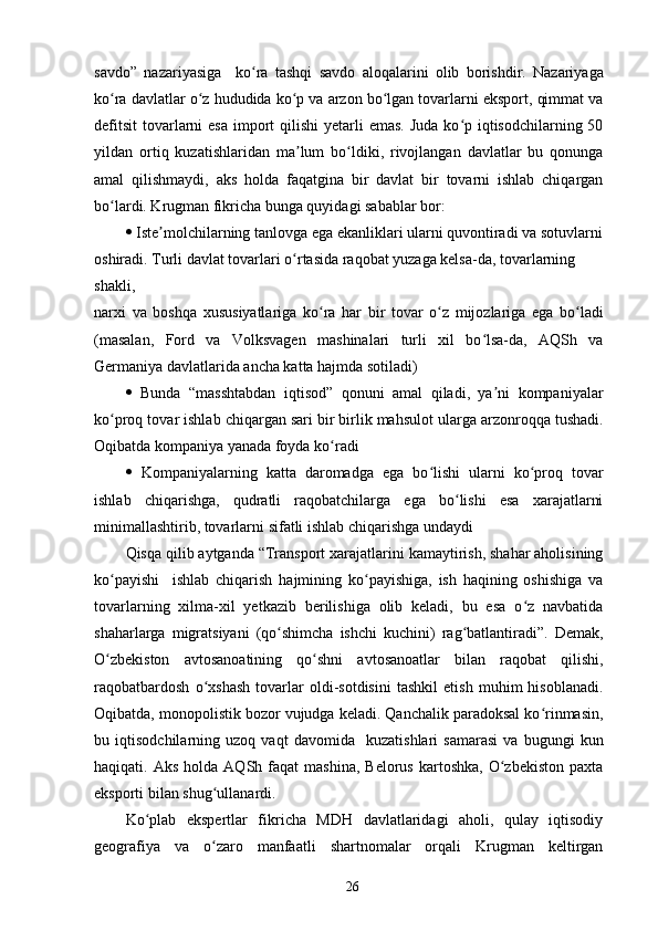savdo”   nazariyasiga     ko ra   tashqi   savdo   aloqalarini   olib   borishdir.   Nazariyagaʻ
ko ra davlatlar o z hududida ko p va arzon bo lgan tovarlarni eksport, qimmat va	
ʻ ʻ ʻ ʻ
defitsit  tovarlarni  esa  import  qilishi  yetarli  emas.  Juda ko p iqtisodchilarning 50	
ʻ
yildan   ortiq   kuzatishlaridan   ma lum   bo ldiki,   rivojlangan   davlatlar   bu   qonunga	
ʼ ʻ
amal   qilishmaydi,   aks   holda   faqatgina   bir   davlat   bir   tovarni   ishlab   chiqargan
bo lardi. Krugman fikricha bunga quyidagi sabablar bor:	
ʻ
   Iste molchilarning tanlovga ega ekanliklari ularni quvontiradi va sotuvlarni	
ʼ
oshiradi. Turli davlat tovarlari o rtasida raqobat yuzaga kelsa-da, tovarlarning 	
ʻ
shakli,
narxi   va   boshqa   xususiyatlariga   ko ra   har   bir   tovar   o z   mijozlariga   ega   bo ladi	
ʻ ʻ ʻ
(masalan,   Ford   va   Volksvagen   mashinalari   turli   xil   bo lsa-da,   AQSh   va	
ʻ
Germaniya davlatlarida ancha katta hajmda sotiladi)
   Bunda   “masshtabdan   iqtisod”   qonuni   amal   qiladi,   ya ni   kompaniyalar	
ʼ
ko proq tovar ishlab chiqargan sari bir birlik mahsulot ularga arzonroqqa tushadi.	
ʻ
Oqibatda kompaniya yanada foyda ko radi	
ʻ
   Kompaniyalarning   katta   daromadga   ega   bo lishi   ularni   ko proq   tovar	
ʻ ʻ
ishlab   chiqarishga,   qudratli   raqobatchilarga   ega   bo lishi   esa   xarajatlarni	
ʻ
minimallashtirib, tovarlarni sifatli ishlab chiqarishga undaydi
Qisqa qilib aytganda “Transport xarajatlarini kamaytirish, shahar aholisining
ko payishi     ishlab   chiqarish   hajmining   ko payishiga,   ish   haqining   oshishiga   va	
ʻ ʻ
tovarlarning   xilma-xil   yetkazib   berilishiga   olib   keladi,   bu   esa   o z   navbatida	
ʻ
shaharlarga   migratsiyani   (qo shimcha   ishchi   kuchini)   rag batlantiradi”.   Demak,	
ʻ ʻ
O zbekiston   avtosanoatining   qo shni   avtosanoatlar   bilan   raqobat   qilishi,	
ʻ ʻ
raqobatbardosh   o xshash   tovarlar   oldi-sotdisini   tashkil   etish   muhim   hisoblanadi.	
ʻ
Oqibatda, monopolistik bozor vujudga keladi. Qanchalik paradoksal ko rinmasin,	
ʻ
bu   iqtisodchilarning   uzoq   vaqt   davomida     kuzatishlari   samarasi   va   bugungi   kun
haqiqati.  Aks  holda   AQSh  faqat  mashina,  Belorus   kartoshka,   O zbekiston  paxta	
ʻ
eksporti bilan shug ullanardi. 	
ʻ
Ko plab   ekspertlar   fikricha   MDH   davlatlaridagi   aholi,   qulay   iqtisodiy	
ʻ
geografiya   va   o zaro   manfaatli   shartnomalar   orqali   Krugman   keltirgan	
ʻ
26