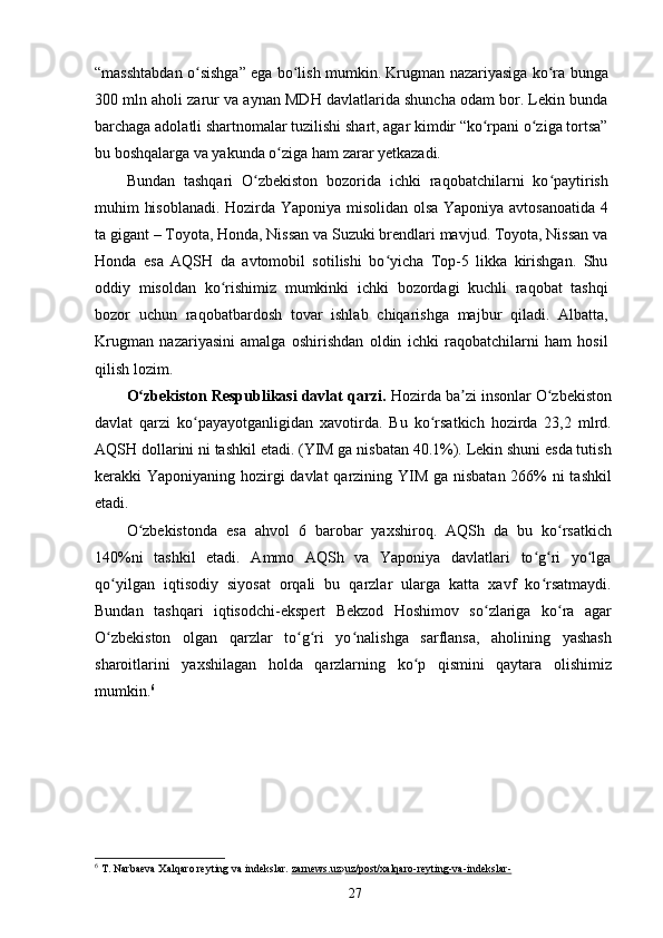 “masshtabdan o sishga” ega bo lish mumkin. Krugman nazariyasiga ko ra bungaʻ ʻ ʻ
300 mln aholi zarur va aynan MDH davlatlarida shuncha odam bor. Lekin bunda
barchaga adolatli shartnomalar tuzilishi shart, agar kimdir “ko rpani o ziga tortsa”	
ʻ ʻ
bu boshqalarga va yakunda o ziga ham zarar yetkazadi.	
ʻ
Bundan   tashqari   O zbekiston   bozorida   ichki   raqobatchilarni   ko paytirish	
ʻ ʻ
muhim hisoblanadi. Hozirda Yaponiya misolidan olsa Yaponiya avtosanoatida 4
ta gigant – Toyota, Honda, Nissan va Suzuki brendlari mavjud. Toyota, Nissan va
Honda   esa   AQSH   da   avtomobil   sotilishi   bo yicha   Top-5   likka   kirishgan.   Shu	
ʻ
oddiy   misoldan   ko rishimiz   mumkinki   ichki   bozordagi   kuchli   raqobat   tashqi	
ʻ
bozor   uchun   raqobatbardosh   tovar   ishlab   chiqarishga   majbur   qiladi.   Albatta,
Krugman   nazariyasini   amalga   oshirishdan   oldin   ichki   raqobatchilarni   ham   hosil
qilish lozim.
O zbekiston Respublikasi davlat qarzi. 	
ʻ Hozirda ba zi insonlar O zbekiston	ʼ ʻ
davlat   qarzi   ko payayotganligidan   xavotirda.   Bu   ko rsatkich   hozirda   23,2   mlrd.	
ʻ ʻ
AQSH dollarini ni tashkil etadi. (YIM ga nisbatan 40.1%). Lekin shuni esda tutish
kerakki Yaponiyaning hozirgi  davlat  qarzining YIM ga nisbatan 266% ni tashkil
etadi.
O zbekistonda   esa   ahvol   6   barobar   yaxshiroq.   AQSh   da   bu   ko rsatkich	
ʻ ʻ
140%ni   tashkil   etadi.   Ammo   AQSh   va   Yaponiya   davlatlari   to g ri   yo lga	
ʻ ʻ ʻ
qo yilgan   iqtisodiy   siyosat   orqali   bu   qarzlar   ularga   katta   xavf   ko rsatmaydi.	
ʻ ʻ
Bundan   tashqari   iqtisodchi-ekspert   Bekzod   Hoshimov   so zlariga   ko ra   agar	
ʻ ʻ
O zbekiston   olgan   qarzlar   to g ri   yo nalishga   sarflansa,   aholining   yashash	
ʻ ʻ ʻ ʻ
sharoitlarini   yaxshilagan   holda   qarzlarning   ko p   qismini   qaytara   olishimiz	
ʻ
mumkin. 6
6
  T. Narbaeva Xalqaro reyting va indekslar.   zarnews.uz › uz/post/xalqaro-reyting-va-indekslar-
27 