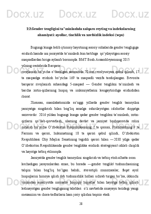 2.2.Gender tengligini ta minlashda xalqaro reyting va indekslarning‟
ahamiyati: ayollar, tinchlik va xavfsizlik indeksi (wps)
Bugungi kunga kelib ijtimoiy hayotning asosiy sohalarida gender tengligiga
erishish hamda uni jamiyatda ta‘minlash kun tartibiga  q о ’yilayotgan asosiy  
maqsadlardan biriga aylanib bormoqda. BMT Bosh Assambleyasining 2015 
yilning sentabrida Barqaror
rivojlanish b о ’yicha   о ’tkazilgan sammitida 70-son rezolyusiyasi qabul qilinib, 17
ta   maqsadga   erishish   b о ’yicha   169   ta   maqsadli   vazifa   tasdiqlangan.   Bevosita
barqaror   rivojlanish   sohasidagi   5-maqsad   —   Gender   tenglikni   ta‘minlash   va
barcha   xotin-qizlarning   huquq   va   imkoniyatlarini   kengaytirishga   erishishdan
iborat.
Xususan,   mamlakatimizda   s о ’nggi   yillarda   gender   tenglik   tamoyilini
jamiyatga   singdirish   bilan   bog’liq   amalga   oshirilayotgan   islohotlar   diqqatga
sazovordir. 2016 yildan bugungi  kunga qadar  gender tenglikni ta‘minlash, xotin-
qizlarni   q о ’llab-quvvatlash,   ularning   davlat   va   jamiyat   boshqaruvida   rolini
oshirish   b о ’yicha   О ’zbekiston   Respublikasining   2   ta   qonuni,   Prezidentning   9   ta
Farmon   va   qarori,   hukumatning   18   ta   qarori   qabul   qilindi,   О ’zbekiston
Respublikasi   Oliy   Majlisi   Senatining   tegishli   qarori   bilan   ―2030   yilga   qadar
О ’zbekiston Respublikasida gender tenglikka erishish strategiyasi  ishlab chiqildi	
‖
va hayotga tatbiq etilmoqda.
Jamiyatda gender tenglik tamoyilini singdirish va tatbiq etish albatta oson
kechadigan   jarayonlardan   emas,   bu   borada   ―gender   tenglik   tushunchasining	
‖
talqini   bilan   bog’liq   b о ’lgan   bahsli,   stereotipli   munozaralar,   faqat   ayol
huquqlarini himoya qilish deb tushunishlik hollari uchrab turgan b о ’lsa, ikkinchi
tomondan   amaliyotda   normativ   huquqiy   hujjatlar   bilan   hayotga   tatbiq   qilinib
kelinayotgan gender tengligining talablari    о ’z navbatida muayayn tarzdagi yangi
mexanizm va chora-tadbirlarni ham joriy qilishni taqozo etadi.
28 