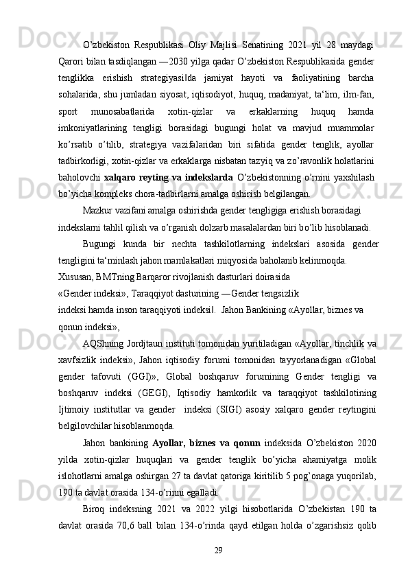 О ’zbekiston   Respublikasi   Oliy   Majlisi   Senatining   2021   yil   28   maydagi
Qarori bilan tasdiqlangan ―2030 yilga qadar  О ’zbekiston Respublikasida gender
tenglikka   erishish   strategiyasi da   jamiyat   hayoti   va   faoliyatining   barcha‖
sohalarida,   shu   jumladan   siyosat,   iqtisodiyot,  huquq,   madaniyat,   ta‘lim,   ilm-fan,
sport   munosabatlarida   xotin-qizlar   va   erkaklarning   huquq   hamda
imkoniyatlarining   tengligi   borasidagi   bugungi   holat   va   mavjud   muammolar
k о ’rsatib   о ’tilib,   strategiya   vazifalaridan   biri   sifatida   gender   tenglik,   ayollar
tadbirkorligi, xotin-qizlar va erkaklarga nisbatan tazyiq va z о ’ravonlik holatlarini
baholovchi   xalqaro reyting va  indekslarda   О ’zbekistonning   о ’rnini  yaxshilash
b о ’yicha kompleks chora-tadbirlarni amalga oshirish belgilangan.
Mazkur vazifani amalga oshirishda gender tengligiga erishish borasidagi 
indekslarni tahlil qilish va  о ’rganish dolzarb masalalardan biri b о ’lib hisoblanadi.
Bugungi   kunda   bir   nechta   tashkilotlarning   indekslari   asosida   gender
tengligini ta‘minlash jahon mamlakatlari miqyosida baholanib kelinmoqda.
Xususan, BMTning Barqaror rivojlanish dasturlari doirasida
«Gender indeksi», Taraqqiyot dasturining ―Gender tengsizlik
indeksi hamda inson taraqqiyoti indeksi .  Jahon Bankining «Ayollar, biznes va 	
‖
qonun indeksi»,
AQShning Jordjtaun instituti tomonidan yuritiladigan «Ayollar, tinchlik va
xavfsizlik   indeksi»,   Jahon   iqtisodiy   forumi   tomonidan   tayyorlanadigan   «Global
gender   tafovuti   (GGI)»,   Global   boshqaruv   forumining   Gender   tengligi   va
boshqaruv   indeksi   (GEGI),   Iqtisodiy   hamkorlik   va   taraqqiyot   tashkilotining
Ijtimoiy   institutlar   va   gender     indeksi   (SIGI)   asosiy   xalqaro   gender   reytingini
belgilovchilar hisoblanmoqda.
Jahon   bankining   Ayollar,   biznes   va   qonun   indeksida   О ’zbekiston   2020
yilda   xotin-qizlar   huquqlari   va   gender   tenglik   b о ’yicha   ahamiyatga   molik
islohotlarni amalga oshirgan 27 ta davlat qatoriga kiritilib 5 pog’onaga yuqorilab,
190 ta davlat orasida 134- о ’rinni egalladi.
Biroq   indeksning   2021   va   2022   yilgi   hisobotlarida   О ’zbekistan   190   ta
davlat   orasida   70,6   ball   bilan   134- о ’rinda   qayd   etilgan   holda   о ’zgarishsiz   qolib
29 