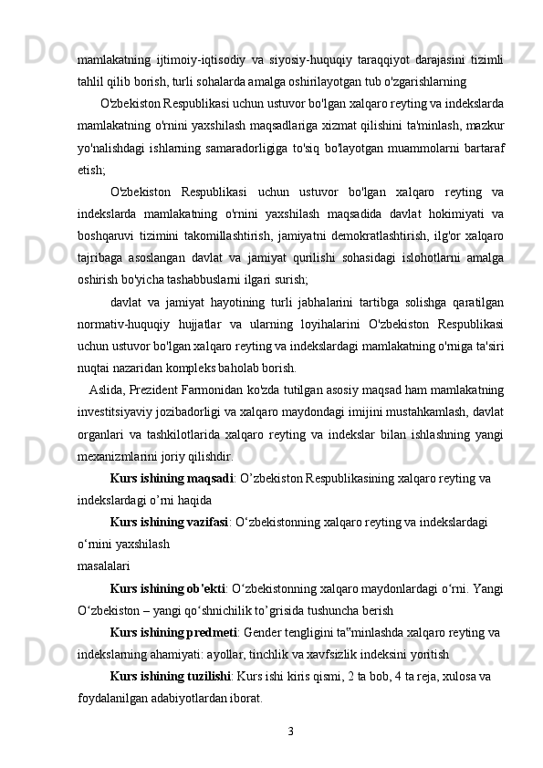 mamlakatning   ijtimoiy-iqtisodiy   va   siyosiy-huquqiy   taraqqiyot   darajasini   tizimli
tahlil qilib borish, turli sohalarda amalga oshirilayotgan tub o'zgarishlarning     
       O'zbekiston Respublikasi uchun ustuvor bo'lgan xalqaro reyting va indekslarda
mamlakatning o'rnini yaxshilash maqsadlariga xizmat qilishini ta'minlash, mazkur
yo'nalishdagi   ishlarning   samaradorligiga   to'siq   bo'layotgan   muammolarni   bartaraf
etish;
O'zbekiston   Respublikasi   uchun   ustuvor   bo'lgan   xalqaro   reyting   va
indekslarda   mamlakatning   o'rnini   yaxshilash   maqsadida   davlat   hokimiyati   va
boshqaruvi   tizimini   takomillashtirish,   jamiyatni   demokratlashtirish,   ilg'or   xalqaro
tajribaga   asoslangan   davlat   va   jamiyat   qurilishi   sohasidagi   islohotlarni   amalga
oshirish bo'yicha tashabbuslarni ilgari surish;
davlat   va   jamiyat   hayotining   turli   jabhalarini   tartibga   solishga   qaratilgan
normativ-huquqiy   hujjatlar   va   ularning   loyihalarini   O'zbekiston   Respublikasi
uchun ustuvor bo'lgan xalqaro reyting va indekslardagi mamlakatning o'rniga ta'siri
nuqtai nazaridan kompleks baholab borish.
Aslida, Prezident Farmonidan ko'zda tutilgan asosiy maqsad ham mamlakatning
investitsiyaviy jozibadorligi va xalqaro maydondagi imijini mustahkamlash, davlat
organlari   va   tashkilotlarida   xalqaro   reyting   va   indekslar   bilan   ishlashning   yangi
mexanizmlarini joriy qilishdir.
Kurs ishining maqsadi : O’zbekiston Respublikasining xalqaro reyting va 
indekslardagi o’rni haqida
Kurs ishining vazifasi : O‘zbekistonning xalqaro reyting va indekslardagi 
o‘rnini yaxshilash
masalalari
Kurs ishining ob'ekti : O zbekistonning xalqaro maydonlardagi o rni. Yangiʻ ʻ
O zbekiston – yangi qo shnichilik to’grisida tushuncha berish	
ʻ ʻ
Kurs ishining predmeti : Gender tengligini ta minlashda xalqaro reyting va 	
‟
indekslarning ahamiyati: ayollar, tinchlik va xavfsizlik indeksini yoritish
Kurs ishining tuzilishi : Kurs ishi kiris qismi, 2 ta bob, 4 ta reja, xulosa va 
foydalanilgan adabiyotlardan iborat.
3 