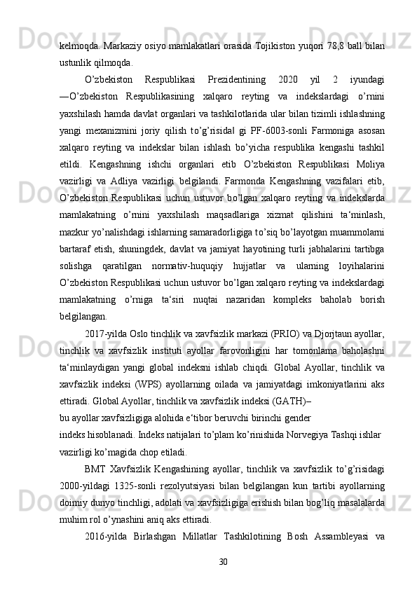 kelmoqda. Markaziy osiyo mamlakatlari orasida Tojikiston yuqori 78,8 ball bilan
ustunlik qilmoqda.
О ’zbekiston   Respublikasi   Prezidentining   2020   yil   2   iyundagi
― О ’zbekiston   Respublikasining   xalqaro   reyting   va   indekslardagi   о ’rnini
yaxshilash hamda davlat organlari va tashkilotlarida ular bilan tizimli ishlashning
yangi   mexanizmini   joriy   qilish   t о ’g’risida   gi   PF-6003-sonli   Farmoniga   asosan‖
xalqaro   reyting   va   indekslar   bilan   ishlash   b о ’yicha   respublika   kengashi   tashkil
etildi.   Kengashning   ishchi   organlari   etib   О ’zbekiston   Respublikasi   Moliya
vazirligi   va   Adliya   vazirligi   belgilandi.   Farmonda   Kengashning   vazifalari   etib,
О ’zbekiston   Respublikasi   uchun   ustuvor   b о ’lgan   xalqaro   reyting   va   indekslarda
mamlakatning   о ’rnini   yaxshilash   maqsadlariga   xizmat   qilishini   ta‘minlash,
mazkur y о ’nalishdagi ishlarning samaradorligiga t о ’siq b о ’layotgan muammolarni
bartaraf   etish,   shuningdek,   davlat   va   jamiyat   hayotining   turli   jabhalarini   tartibga
solishga   qaratilgan   normativ-huquqiy   hujjatlar   va   ularning   loyihalarini
О ’zbekiston Respublikasi uchun ustuvor b о ’lgan xalqaro reyting va indekslardagi
mamlakatning   о ’rniga   ta‘siri   nuqtai   nazaridan   kompleks   baholab   borish
belgilangan.
2017-yilda Oslo tinchlik va xavfsizlik markazi (PRIO) va Djorjtaun ayollar,
tinchlik   va   xavfsizlik   instituti   ayollar   farovonligini   har   tomonlama   baholashni
ta‘minlaydigan   yangi   global   indeksni   ishlab   chiqdi.   Global   Ayollar,   tinchlik   va
xavfsizlik   indeksi   (WPS)   ayollarning   oilada   va   jamiyatdagi   imkoniyatlarini   aks
ettiradi. Global Ayollar, tinchlik va xavfsizlik indeksi (GATH)–
bu ayollar xavfsizligiga alohida e‘tibor beruvchi birinchi gender
indeks hisoblanadi. Indeks natijalari t о ’plam k о ’rinishida Norvegiya Tashqi ishlar 
vazirligi k о ’magida chop etiladi.
BMT   Xavfsizlik   Kengashining   ayollar,   tinchlik   va   xavfsizlik   t о ’g’risidagi
2000-yildagi   1325-sonli   rezolyutsiyasi   bilan   belgilangan   kun   tartibi   ayollarning
doimiy dunyo tinchligi, adolati va xavfsizligiga erishish bilan bog’liq masalalarda
muhim rol  о ’ynashini aniq aks ettiradi.
2016-yilda   Birlashgan   Millatlar   Tashkilotining   Bosh   Assambleyasi   va
30 