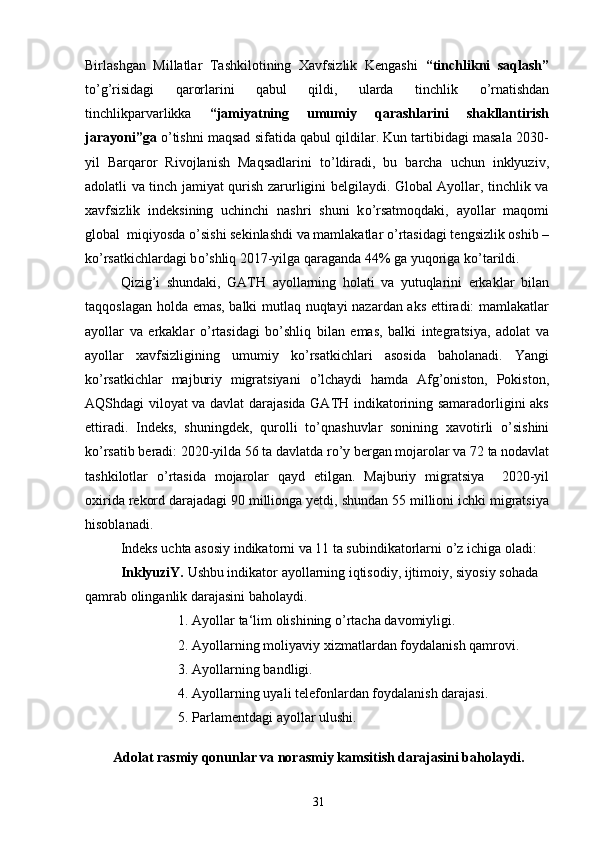 Birlashgan   Millatlar   Tashkilotining   Xavfsizlik   Kengashi   “tinchlikni   saqlash”
t о ’g’risidagi   qarorlarini   qabul   qildi,   ularda   tinchlik   о ’rnatishdan
tinchlikparvarlikka   “jamiyatning   umumiy   qarashlarini   shakllantirish
jarayoni”ga   о ’tishni maqsad sifatida qabul qildilar. Kun tartibidagi masala 2030-
yil   Barqaror   Rivojlanish   Maqsadlarini   t о ’ldiradi,   bu   barcha   uchun   inklyuziv,
adolatli va tinch jamiyat qurish zarurligini belgilaydi. Global Ayollar, tinchlik va
xavfsizlik   indeksining   uchinchi   nashri   shuni   k о ’rsatmoqdaki,   ayollar   maqomi
global  miqiyosda  о ’sishi sekinlashdi va mamlakatlar  о ’rtasidagi tengsizlik oshib –
k о ’rsatkichlardagi b о ’shliq 2017-yilga qaraganda 44% ga yuqoriga k о ’tarildi.
Qizig’i   shundaki,   GATH   ayollarning   holati   va   yutuqlarini   erkaklar   bilan
taqqoslagan holda emas, balki mutlaq nuqtayi nazardan aks ettiradi: mamlakatlar
ayollar   va   erkaklar   о ’rtasidagi   b о ’shliq   bilan   emas,   balki   integratsiya,   adolat   va
ayollar   xavfsizligining   umumiy   k о ’rsatkichlari   asosida   baholanadi.   Yangi
k о ’rsatkichlar   majburiy   migratsiyani   о ’lchaydi   hamda   Afg’oniston,   Pokiston,
AQShdagi viloyat va davlat darajasida GATH indikatorining samaradorligini aks
ettiradi.   Indeks,   shuningdek,   qurolli   t о ’qnashuvlar   sonining   xavotirli   о ’sishini
k о ’rsatib beradi: 2020-yilda 56 ta davlatda r о ’y bergan mojarolar va 72 ta nodavlat
tashkilotlar   о ’rtasida   mojarolar   qayd   etilgan.   Majburiy   migratsiya     2020-yil
oxirida rekord darajadagi 90 millionga yetdi, shundan 55 millioni ichki migratsiya
hisoblanadi.
Indeks uchta asosiy indikatorni va 11 ta subindikatorlarni  о ’z ichiga oladi: 
InklyuziY.  Ushbu indikator ayollarning iqtisodiy, ijtimoiy, siyosiy sohada
qamrab olinganlik darajasini baholaydi.
1.   Ayollar ta‘lim olishining  о ’rtacha davomiyligi.
2.   Ayollarning moliyaviy xizmatlardan foydalanish qamrovi. 
3.   Ayollarning bandligi.
4.   Ayollarning uyali telefonlardan foydalanish darajasi.
5.   Parlamentdagi ayollar ulushi.
Adolat  rasmiy qonunlar va norasmiy kamsitish darajasini baholaydi.
31 