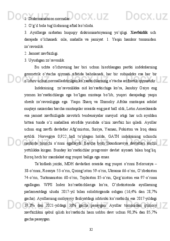 1.   Diskriminatsion normalar. 
2.   О ’g’il bola tug’ilishining afzal k о ’rilishi.
3.   Ayollarga   nisbatan   huquqiy   diskriminatsiyaning   y о ’qligi.   Xavfsizlik   uch
darajada   о ’lchanadi:   oila,   mahalla   va   jamiyat.   1.   Yaqin   hamkor   tomonidan
z о ’ravonlik.
2.   Jamoat xavfsizligi.
3.   Uyushgan z о ’ravonlik.
Bu   uchta   о ’lchovning   har   biri   uchun   hisoblangan   pastki   indekslarning
geometrik   о ’rtacha   qiymati   sifatida   baholanadi,   har   bir   subindeks   esa   har   bir
о ’lchov uchun normallashtirilgan k о ’rsatkichlarning  о ’rtacha arifmetik qiymatidir.
Indeksining     z о ’ravonlikka   oid   k о ’rsatkichiga   k о ’ra,   Janubiy   Osiyo   eng
yomon   k о ’rsatkichlarga   ega   b о ’lgan   mintaqa   b о ’lib,   yuqori   darajadagi   yaqin
sherik   z о ’ravonligiga   ega.   Yaqin   Sharq   va   Shimoliy   Afrika   mintaqasi   adolat
nuqtayi nazaridan barcha mintaqalar orasida eng past ball oldi, Lotin Amerikasida
esa   jamoat   xavfsizligida   xavotirli   tendensiyalar   mavjud:   atigi   har   uch   ayoldan
bittasi   tunda   о ’z   mahallasi   atrofida   yurishda   о ’zini   xavfsiz   his   qiladi.   Ayollar
uchun   eng   xavfli   davlatlar   Afg’oniston,   Suriya,   Yaman,   Pokiston   va   Iroq   ekani
aytildi.   Norvegiya   0,922   ball   t о ’plagan   holda,   GATH   indeksining   uchinchi
nashrida   birinchi   о ’rinni   egallaydi.   Barcha   besh   Skandinaviya   davlatlari   kuchli
yettilikka   kirgan.   Bunday   k о ’rsatkichlar   progressiv   davlat   siyosati   bilan   bog’liq.
Biroq hech bir mamlakat eng yuqori ballga ega emas.
Ta‘kidlash   joizki,  MDH  davlatlari   orasida  eng  yuqori   о ’rinni   Belorusiya  –
38- о ’rinni, Rossiya 53- о ’rin, Qozog’iston 59- о ’rin, Ukraina 66- о ’rin,  О ’zbekiston
74- о ’rin,   Turkmaniston   60- о ’rin,   Tojikiston   85- о ’rin,   Qirg’iziston   esa   97- о ’rinni
egallagan.   WPS   Index   k о ’rsatkichlariga   k о ’ra,   О ’zbekistonda   ayollarning
parlamentdagi   ulushi   2017-yil   bilan   solishtirganda   oshgan   (16,4%   dan   28,7%
gacha). Ayollarning moliyaviy faoliyatdagi ishtiroki k о ’rsatkichi esa 2017-yildagi
39,3%   dan   2021-yildagi   36%   gacha   pasaygan.   Ayollar   tomonidan   ijtimoiy
xavfsizlikni   qabul   qilish   k о ’rsatkichi   ham   ushbu   davr   uchun   90,3%   dan   85,7%
gacha pasaygan.
32 