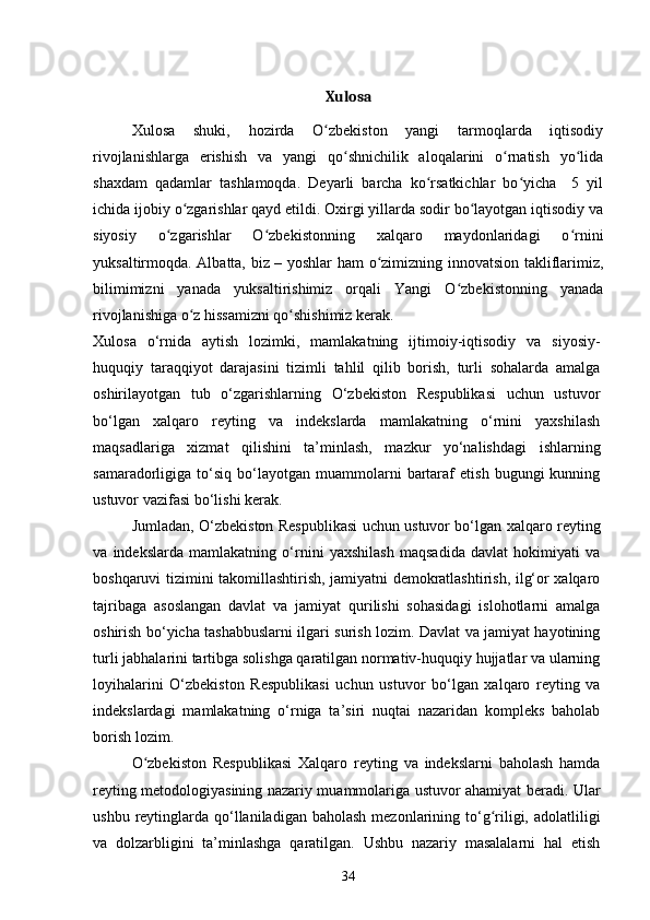 Xulosa
Xulosa   shuki,   hozirda   O zbekiston   yangi   tarmoqlarda   iqtisodiyʻ
rivojlanishlarga   erishish   va   yangi   qo shnichilik   aloqalarini   o rnatish   yo lida	
ʻ ʻ ʻ
shaxdam   qadamlar   tashlamoqda.   Deyarli   barcha   ko rsatkichlar   bo yicha     5   yil	
ʻ ʻ
ichida ijobiy o zgarishlar qayd etildi. Oxirgi yillarda sodir bo layotgan iqtisodiy va	
ʻ ʻ
siyosiy   o zgarishlar   O zbekistonning   xalqaro   maydonlaridagi   o rnini	
ʻ ʻ ʻ
yuksaltirmoqda. Albatta, biz – yoshlar ham o zimizning innovatsion takliflarimiz,	
ʻ
bilimimizni   yanada   yuksaltirishimiz   orqali   Yangi   O zbekistonning   yanada	
ʻ
rivojlanishiga o z hissamizni qo shishimiz kerak.	
ʻ ʻ
Xulosa   o‘rnida   aytish   lozimki,   mamlakatning   ijtimoiy-iqtisodiy   va   siyosiy-
huquqiy   taraqqiyot   darajasini   tizimli   tahlil   qilib   borish,   turli   sohalarda   amalga
oshirilayotgan   tub   o‘zgarishlarning   O‘zbekiston   Respublikasi   uchun   ustuvor
bo‘lgan   xalqaro   reyting   va   indekslarda   mamlakatning   o‘rnini   yaxshilash
maqsadlariga   xizmat   qilishini   ta’minlash,   mazkur   yo‘nalishdagi   ishlarning
samaradorligiga  to‘siq   bo‘layotgan   muammolarni   bartaraf   etish   bugungi   kunning
ustuvor vazifasi bo‘lishi kerak.
Jumladan, O‘zbekiston Respublikasi uchun ustuvor bo‘lgan xalqaro reyting
va   indekslarda   mamlakatning   o‘rnini   yaxshilash   maqsadida   davlat   hokimiyati   va
boshqaruvi tizimini takomillashtirish, jamiyatni demokratlashtirish, ilg‘or xalqaro
tajribaga   asoslangan   davlat   va   jamiyat   qurilishi   sohasidagi   islohotlarni   amalga
oshirish bo‘yicha tashabbuslarni ilgari surish lozim. Davlat va jamiyat hayotining
turli jabhalarini tartibga solishga qaratilgan normativ-huquqiy hujjatlar va ularning
loyihalarini   O‘zbekiston   Respublikasi   uchun   ustuvor   bo‘lgan   xalqaro   reyting   va
indekslardagi   mamlakatning   o‘rniga   ta’siri   nuqtai   nazaridan   kompleks   baholab
borish lozim.
O zbekiston   Respublikasi   Xalqaro   reyting   va   indekslarni   baholash   hamda	
ʻ
reyting metodologiyasining nazariy muammolariga ustuvor ahamiyat beradi. Ular
ushbu  reytinglarda  qo‘llaniladigan  baholash  mezonlarining to‘g riligi, adolatliligi	
ʻ
va   dolzarbligini   ta’minlashga   qaratilgan.   Ushbu   nazariy   masalalarni   hal   etish
34 