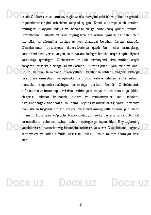 orqali O‘zbekiston xalqaro reytinglarda o‘z mavqeini oshirish va jahon miqyosida
raqobatbardoshligini   oshirishni   maqsad   qilgan.   Shuni   e’tiborga   olish   kerakki,
reytinglar   muayyan   indeks   va   baholash   yiliga   qarab   farq   qilishi   mumkin.
O‘zbekiston   hukumati   xalqaro   reytinglarda   o‘z   o‘rnini   yanada   oshirish   uchun
islohotlar   va   takomillashtirishga   ustuvor   ahamiyat   berishda   davom   etmoqda.
O zbekistonda   iqtisodiyotni   diversifikatsiya   qilish   bir   necha   tarmoqlargaʻ
qaramlikni kamaytirish va yanada muvozanatlashgan hamda barqaror iqtisodiyotni
yaratishga   qaratilgan.   O‘zbekiston   ko‘plab   tarmoqlarni   rivojlantirish   orqali
barqaror   iqtisodiy   o‘sishga   ko‘maklashish,   investitsiyalarni   jalb   etish   va   aholi
uchun   ish   bilan   ta’minlash   imkoniyatlarini   yaratishga   intiladi.   Yagona   sektorga
qaramlikni   kamaytirish   va   iqtisodiyotni   diversifikatsiya   qilishni   rag batlantirish	
ʻ
mamlakat   raqobatbardoshligini   oshirishga   yordam   beradi.   O‘zbekistonda
infratuzilma va inson kapitalini rivojlantirishga sarmoya kiritish bilan birga, ishlab
chiqarish,   xizmat   ko‘rsatish,   turizm   va   innovatsiyalar   kabi   sohalarni
rivojlantirishga e’tibor qaratilishi lozim. Reyting va indekslardagi yaxshi pozitsiya
mamlakatga to‘g ridan-to‘g ri xorijiy investitsiyalarning katta oqimini jalb qilishi	
ʻ ʻ
mumkin.   Investorlar   ko‘pincha   biznes   muhiti,   iqtisodiy   barqarorlik   va   potentsial
daromadlarni   baholash   uchun   ushbu   reytinglarga   tayanadilar.   Reytinglarning
yaxshilanishi investorlarning ishonchini oshirishi va ularni O‘zbekistonni hayotiy
sarmoyaviy   yo‘nalish   sifatida   ko‘rishga   undashi   uchun   muhim   ahamiyat   kasb
etadi.
35 