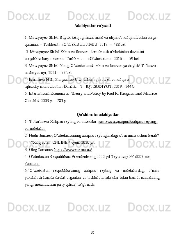 Adabiyotlar ro yxatiʻ
1. Mirziyoyev Sh.M. Buyuk kelajagimizni mard va olijanob xalqimiz bilan birga
quramiz. – Toshkent : «O‘zbekiston» NMIU, 2017. –  488 bet
 2. Mirziyoyev Sh.M. Erkin va farovon, demokratik o‘zbekiston davlatini 
birgalikda barpo etamiz.  Toshkent — «O‘zbekiston»  2016. — 59 bet
3. Mirziyoyev Sh.M. Yangi O zbekistonda erkin va farovon yashaylik! T: Tasvir 	
ʻ
nashriyot uyi, 2021. – 53 bet
4. Ismailova N.S., Shagazatov U.U. Jahon iqtisodi ѐ	
^ ti va xalqaro
iqtisodiy munosabatlar. Darslik. –T.: IQTISODIYOT, 2019. -244 b.
5. International Economics: Theory and Policy by Paul R. Krugman and Maurice 
Obstfeld. 2003 y. – 783 p.
Qo’shimcha adabiyotlar
1.   T. Narbaeva Xalqaro reyting va indekslar.   zarnews.uz › uz/post/xalqaro-reyting-
va-indekslar-
2.   Nodir Jumaev, O‘zbekistonning xalqaro reytinglardagi o‘rni nima uchun kerak? 
“Xalq so‘zi” ONLINE 4-iyun, 2020 yil.
3.   Oleg Zamanov. https://www.norma.uz/
4.   O‘zbekiston Respublikasi Prezidentining 2020 yil 2 iyundagi PF-6003-son 
Farmoni.
5.“O‘zbekiston   respublikasining   xalqaro   reyting   va   indekslardagi   o‘rnini
yaxshilash hamda davlat organlari va tashkilotlarida ular bilan tizimli ishlashning
yangi mexanizmini joriy qilish” to‘g‘risida.
36 