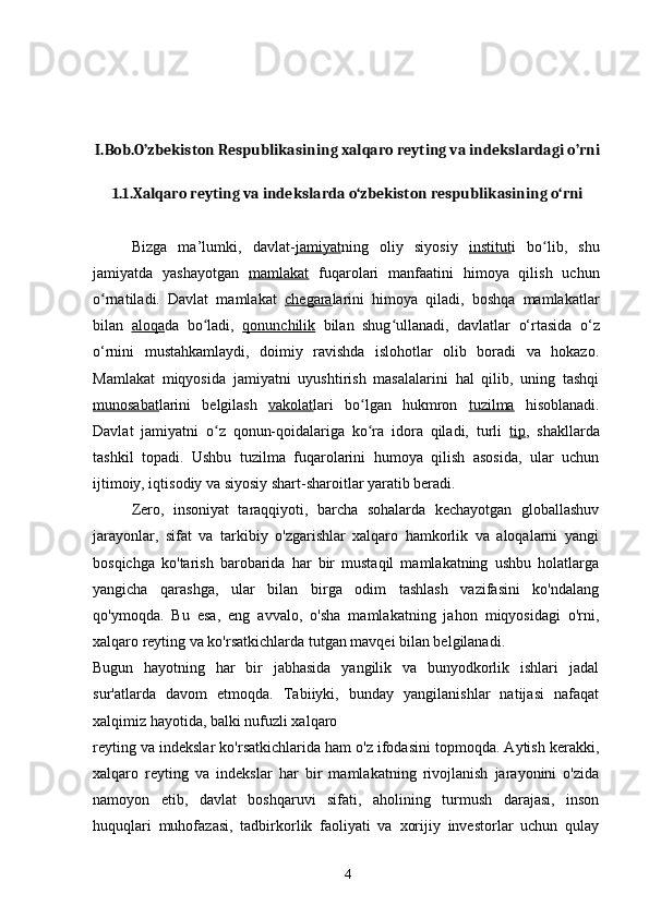 I.Bob.O’zbekiston Respublikasining xalqaro reyting va indekslardagi o’rni
1.1.Xalqaro reyting va indekslarda o‘zbekiston respublikasining o‘rni
Bizga   ma’lumki,   davlat- jamiyat ning   oliy   siyosiy   institut i   bo lib,   shuʻ
jamiyatda   yashayotgan   mamlakat   fuqarolari   manfaatini   himoya   qilish   uchun
o rnatiladi.   Davlat   mamlakat  	
ʻ chegara larini   himoya   qiladi,   boshqa   mamlakatlar
bilan   aloqa da   bo ladi,  	
ʻ qonunchilik   bilan   shug ullanadi,   davlatlar   o‘rtasida   o‘z	ʻ
o‘rnini   mustahkamlaydi,   doimiy   ravishda   islohotlar   olib   boradi   va   hokazo.
Mamlakat   miqyosida   jamiyatni   uyushtirish   masalalarini   hal   qilib,   uning   tashqi
munosabat larini   belgilash   vakolat lari   bo lgan   hukmron  	
ʻ tuzilma   hisoblanadi.
Davlat   jamiyatni   o z   qonun-qoidalariga   ko ra   idora   qiladi,   turli  	
ʻ ʻ tip ,   shakllarda
tashkil   topadi.   Ushbu   tuzilma   fuqarolarini   humoya   qilish   asosida,   ular   uchun
ijtimoiy, iqtisodiy va siyosiy shart-sharoitlar yaratib beradi.
Zero,   insoniyat   taraqqiyoti,   barcha   sohalarda   kechayotgan   globallashuv
jarayonlar,   sifat   va   tarkibiy   o'zgarishlar   xalqaro   hamkorlik   va   aloqalarni   yangi
bosqichga   ko'tarish   barobarida   har   bir   mustaqil   mamlakatning   ushbu   holatlarga
yangicha   qarashga,   ular   bilan   birga   odim   tashlash   vazifasini   ko'ndalang
qo'ymoqda.   Bu   esa,   eng   avvalo,   o'sha   mamlakatning   jahon   miqyosidagi   o'rni,
xalqaro reyting va ko'rsatkichlarda tutgan mavqei bilan belgilanadi.
Bugun   hayotning   har   bir   jabhasida   yangilik   va   bunyodkorlik   ishlari   jadal
sur'atlarda   davom   etmoqda.   Tabiiyki,   bunday   yangilanishlar   natijasi   nafaqat
xalqimiz hayotida, balki nufuzli xalqaro
reyting va indekslar ko'rsatkichlarida ham o'z ifodasini topmoqda. Aytish kerakki,
xalqaro   reyting   va   indekslar   har   bir   mamlakatning   rivojlanish   jarayonini   o'zida
namoyon   etib,   davlat   boshqaruvi   sifati,   aholining   turmush   darajasi,   inson
huquqlari   muhofazasi,   tadbirkorlik   faoliyati   va   xorijiy   investorlar   uchun   qulay
4 