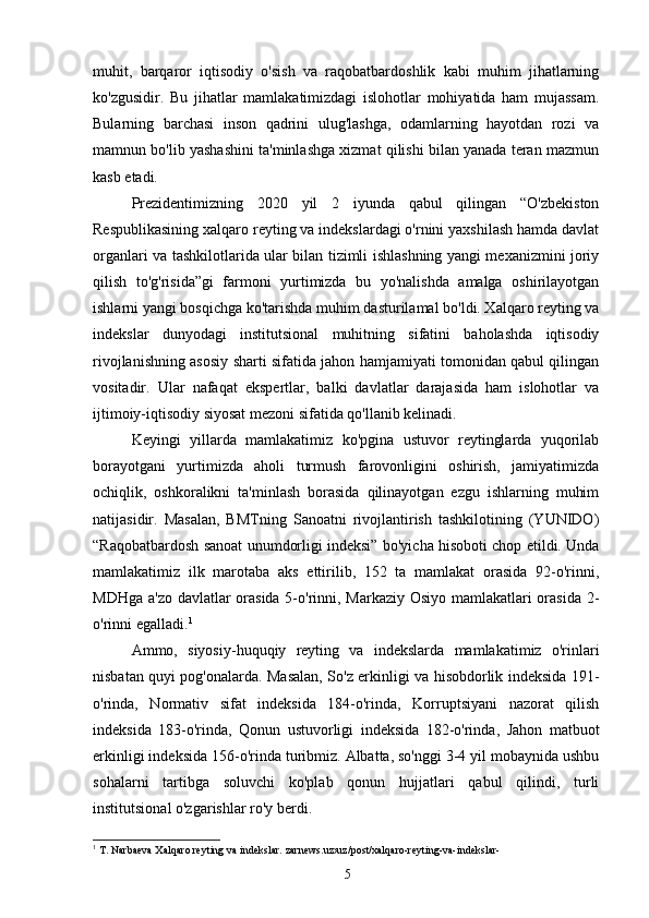 muhit,   barqaror   iqtisodiy   o'sish   va   raqobatbardoshlik   kabi   muhim   jihatlarning
ko'zgusidir.   Bu   jihatlar   mamlakatimizdagi   islohotlar   mohiyatida   ham   mujassam.
Bularning   barchasi   inson   qadrini   ulug'lashga,   odamlarning   hayotdan   rozi   va
mamnun bo'lib yashashini ta'minlashga xizmat qilishi bilan yanada teran mazmun
kasb etadi.
Prezidentimizning   2020   yil   2   iyunda   qabul   qilingan   “O'zbekiston
Respublikasining xalqaro reyting va indekslardagi o'rnini yaxshilash hamda davlat
organlari va tashkilotlarida ular bilan tizimli ishlashning yangi mexanizmini joriy
qilish   to'g'risida”gi   farmoni   yurtimizda   bu   yo'nalishda   amalga   oshirilayotgan
ishlarni yangi bosqichga ko'tarishda muhim dasturilamal bo'ldi. Xalqaro reyting va
indekslar   dunyodagi   institutsional   muhitning   sifatini   baholashda   iqtisodiy
rivojlanishning asosiy sharti sifatida jahon hamjamiyati tomonidan qabul qilingan
vositadir.   Ular   nafaqat   ekspertlar,   balki   davlatlar   darajasida   ham   islohotlar   va
ijtimoiy-iqtisodiy siyosat mezoni sifatida qo'llanib kelinadi.
Keyingi   yillarda   mamlakatimiz   ko'pgina   ustuvor   reytinglarda   yuqorilab
borayotgani   yurtimizda   aholi   turmush   farovonligini   oshirish,   jamiyatimizda
ochiqlik,   oshkoralikni   ta'minlash   borasida   qilinayotgan   ezgu   ishlarning   muhim
natijasidir.   Masalan,   BMTning   Sanoatni   rivojlantirish   tashkilotining   (YUNIDO)
“Raqobatbardosh sanoat unumdorligi indeksi” bo'yicha hisoboti chop etildi. Unda
mamlakatimiz   ilk   marotaba   aks   ettirilib,   152   ta   mamlakat   orasida   92-o'rinni,
MDHga a'zo davlatlar  orasida 5-o'rinni, Markaziy Osiyo mamlakatlari  orasida 2-
o'rinni egalladi. 1
Ammo,   siyosiy-huquqiy   reyting   va   indekslarda   mamlakatimiz   o'rinlari
nisbatan quyi pog'onalarda. Masalan, So'z erkinligi va hisobdorlik indeksida 191-
o'rinda,   Normativ   sifat   indeksida   184-o'rinda,   Korruptsiyani   nazorat   qilish
indeksida   183-o'rinda,   Qonun   ustuvorligi   indeksida   182-o'rinda,   Jahon   matbuot
erkinligi indeksida 156-o'rinda turibmiz. Albatta, so'nggi 3-4 yil mobaynida ushbu
sohalarni   tartibga   soluvchi   ko'plab   qonun   hujjatlari   qabul   qilindi,   turli
institutsional o'zgarishlar ro'y berdi.
1
 T. Narbaeva Xalqaro reyting va indekslar. zarnews.uz›uz/post/xalqaro-reyting-va-indekslar-
5 