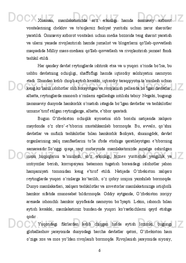 Xususan,   mamlakatimizda   so'z   erkinligi   hamda   ommaviy   axborot
vositalarining   cheklov   va   to'siqlarsiz   faoliyat   yuritishi   uchun   zarur   sharoitlar
yaratildi. Ommaviy axborot vositalari uchun media bozorida teng sharoit yaratish
va   ularni   yanada   rivojlantirish   hamda   jurnalist   va   blogerlarni   qo'llab-quvvatlash
maqsadida   Milliy   mass-mediani   qo'llab-quvvatlash   va   rivojlantirish   jamoat   fondi
tashkil etildi .
Har qanday davlat reytinglarda ishtirok etsa va u yuqori o rinda bo lsa, buʻ ʻ
ushbu   davlatning   ochiqligi,   shaffofligi   hamda   iqtisodiy   salohiyatini   namoyon
etadi. Shundan kelib chiqib aytish kerakki, iqtisodiy taraqqiyotni ta minlash uchun
ʼ
keng ko lamli islohotlar olib borayotgan va rivojlanish pallasida bo lgan davlatlar,	
ʻ ʻ
albatta, reytinglarda munosib o rinlarni egallashga intilishi tabiiy. Negaki, bugungi	
ʻ
zamonaviy dunyoda hamkorlik o rnatish istagida bo lgan davlatlar va tashkilotlar	
ʻ ʻ
umume tirof etilgan reytinglarga, albatta, e tibor qaratadi.	
ʼ ʼ
Bugun   O zbekiston   ochiqlik   siyosatini   olib   borishi   natijasida   xalqaro	
ʻ
maydonda   o z   obro -e tiborini   mustahkamlab   bormoqda.   Bu,   avvalo,   qo shni	
ʻ ʻ ʼ ʻ
davlatlar   va   nufuzli   tashkilotlar   bilan   hamkorlik   faoliyati,   shuningdek,   davlat
organlarining   xalq   manfaatlarini   to la   ifoda   etishiga   qaratilayotgan   e tiborning	
ʻ ʼ
samarasidir.So nggi   qisqa   vaqt   mobaynida   mamlakatimizda   amalga   oshirilgan	
ʻ
inson   huquqlarini   ta minlash,   so z   erkinligi,   biznes   yuritishda   yengillik   va	
ʼ ʻ
imtiyozlar   berish,   korrupsiyani   batamom   tugatish   borasidagi   islohotlar   jahon
hamjamiyati   tomonidan   keng   e tirof   etildi.   Natijada   O zbekiston   xalqaro	
ʼ ʻ
reytinglarda   yuqori   o rinlarga   ko tarilib,   o z   ijobiy   imijini   yaxshilab   bormoqda.	
ʻ ʻ ʻ
Dunyo mamlakatlari, xalqaro tashkilotlar va investorlar mamlakatimizga istiqbolli
hamkor   sifatida   munosabat   bildirmoqda.   Oddiy   aytganda,   O zbekiston   xorijiy	
ʻ
arenada   ishonchli   hamkor   qiyofasida   namoyon   bo lyapti.   Lekin,   ishonch   bilan	
ʻ
aytish   kerakki,   mamlakatimiz   bundan-da   yuqori   ko rsatkichlarni   qayd   etishga	
ʻ
qodir .
Yuqoridagi   fikrlardan   kelib   chiqgan   holda   aytish   lozimki,   bugungi
globallashuv   jarayonida   dunyodagi   barcha   davlatlar   qatori,   O‘zbekiston   ham
o‘ziga   xos   va   mos   yo‘ldan   rivojlanib   bormoqda.   Rivojlanish   jarayonida   siyosiy,
6