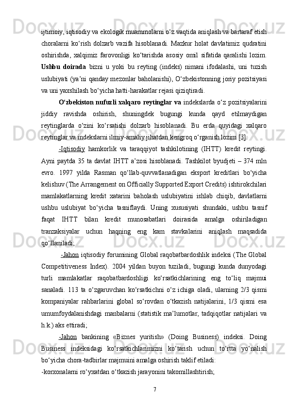 ijtimoiy, iqtisodiy va ekologik muammolarni o‘z vaqtida aniqlash va bartaraf etish
choralarni   ko‘rish   dolzarb   vazifa   hisoblanadi.   Mazkur   holat   davlatimiz   qudratini
oshirishda,   xalqimiz   farovonligi   ko‘tarishda   asosiy   omil   sifatida   qaralishi   lozim.
Ushbu   doirada   bizni   u   yoki   bu   reyting   (indeks)   nimani   ifodalashi,   uni   tuzish
uslubiyati (ya’ni qanday mezonlar baholanishi), O‘zbekistonning joriy pozitsiyasi
va uni yaxshilash bo‘yicha hatti-harakatlar rejasi qiziqtiradi.
O‘zbekiston nufuzli xalqaro reytinglar va   indekslarda o‘z pozitsiyalarini
jiddiy   ravishda   oshirish,   shuningdek   bugungi   kunda   qayd   etilmaydigan
reytinglarda   o‘zini   ko‘rsatishi   dolzarb   hisoblanadi.   Bu   erda   quyidagi   xalqaro
reytinglar va indekslarni ilmiy-amaliy jihatdan kengroq o‘rganish lozim [3]:
-Iqtisodiy   hamkorlik   va   taraqqiyot   tashkilotining   (IHTT)   kredit   reytingi.
Ayni  paytda 35 ta davlat  IHTT  a’zosi  hisoblanadi.  Tashkilot  byudjeti  – 374 mln
evro.   1997   yilda   Rasman   qo‘llab-quvvatlanadigan   eksport   kreditlari   bo‘yicha
kelishuv (The Arrangement on Officially Supported Export Credits) ishtirokchilari
mamlakatlarning   kredit   xatarini   baholash   uslubiyatini   ishlab   chiqib,   davlatlarni
ushbu   uslubiyat   bo‘yicha   tasniflaydi.   Uning   xususiyati   shundaki,   ushbu   tasnif
faqat   IHTT   bilan   kredit   munosabatlari   doirasida   amalga   oshiriladigan
tranzaksiyalar   uchun   haqning   eng   kam   stavkalarini   aniqlash   maqsadida
qo‘llaniladi;
  -Jahon   iqtisodiy forumining Global raqobatbardoshlik indeksi (The Global
Competitiveness   Index).   2004   yildan   buyon   tuziladi,   bugungi   kunda   dunyodagi
turli   mamlakatlar   raqobatbardoshligi   ko‘rsatkichlarining   eng   to‘liq   majmui
sanaladi.   113   ta   o‘zgaruvchan   ko‘rsatkichni   o‘z   ichiga   oladi,   ularning   2/3   qismi
kompaniyalar   rahbarlarini   global   so‘rovdan   o‘tkazish   natijalarini,   1/3   qismi   esa
umumfoydalanishdagi   manbalarni   (statistik   ma’lumotlar,   tadqiqotlar   natijalari   va
h.k.) aks ettiradi;
-Jahon   bankining   «Biznes   yuritish»   (Doing   Business)   indeksi.   Doing
Business   indeksidagi   ko‘rsatkichlarimizni   ko‘tarish   uchun   to‘rtta   yo‘nalish
bo‘yicha chora-tadbirlar majmuini amalga oshirish taklif etiladi:
-korxonalarni ro‘yxatdan o‘tkazish jarayonini takomillashtirish;
7 