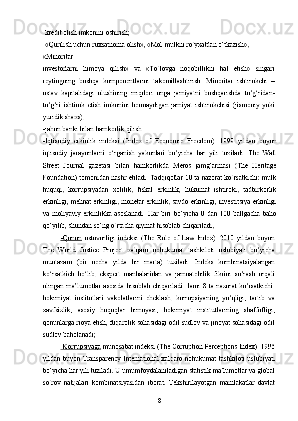 -kredit olish imkonini oshirish;
-«Qurilish uchun ruxsatnoma olish», «Mol-mulkni ro‘yxatdan o‘tkazish», 
«Minoritar
investorlarni   himoya   qilish»   va   «To‘lovga   noqobillikni   hal   etish»   singari
reytingning   boshqa   komponentlarini   takomillashtirish.   Minoritar   ishtirokchi   –
ustav   kapitalidagi   ulushining   miqdori   unga   jamiyatni   boshqarishda   to‘g‘ridan-
to‘g‘ri   ishtirok   etish   imkonini   bermaydigan   jamiyat   ishtirokchisi   (jismoniy   yoki
yuridik shaxs); 
-jahon banki bilan hamkorlik qilish.
-Iqtisodiy   erkinlik   indeksi   (Index   of   Economic   Freedom).   1999   yildan   buyon
iqtisodiy   jarayonlarni   o‘rganish   yakunlari   bo‘yicha   har   yili   tuziladi.   The   Wall
Street   Journal   gazetasi   bilan   hamkorlikda   Meros   jamg‘armasi   (The   Heritage
Foundation) tomonidan nashr etiladi. Tadqiqotlar 10 ta nazorat ko‘rsatkichi: mulk
huquqi,   korrupsiyadan   xolilik,   fiskal   erkinlik,   hukumat   ishtiroki,   tadbirkorlik
erkinligi, mehnat erkinligi, monetar erkinlik, savdo erkinligi, investitsiya erkinligi
va   moliyaviy   erkinlikka   asoslanadi.   Har   biri   bo‘yicha   0   dan   100   ballgacha   baho
qo‘yilib, shundan so‘ng o‘rtacha qiymat hisoblab chiqariladi;
-Qonun   ustuvorligi   indeksi   (The   Rule   of   Law   Index).   2010   yildan   buyon
The   World   Justice   Project   xalqaro   nohukumat   tashkiloti   uslubiyati   bo‘yicha
muntazam   (bir   necha   yilda   bir   marta)   tuziladi.   Indeks   kombinatsiyalangan
ko‘rsatkich   bo‘lib,   ekspert   manbalaridan   va   jamoatchilik   fikrini   so‘rash   orqali
olingan  ma’lumotlar   asosida   hisoblab   chiqariladi.   Jami   8  ta   nazorat   ko‘rsatkichi:
hokimiyat   institutlari   vakolatlarini   cheklash,   korrupsiyaning   yo‘qligi,   tartib   va
xavfsizlik,   asosiy   huquqlar   himoyasi,   hokimiyat   institutlarining   shaffofligi,
qonunlarga rioya etish, fuqarolik sohasidagi odil sudlov va jinoyat sohasidagi odil
sudlov baholanadi;
-Korrupsiyaga  munosabat indeksi (The Corruption Perceptions Index). 1996
yildan buyon  Transparency  International   xalqaro nohukumat   tashkiloti   uslubiyati
bo‘yicha har yili tuziladi. U umumfoydalaniladigan statistik ma’lumotlar va global
so‘rov   natijalari   kombinatsiyasidan   iborat.   Tekshirilayotgan   mamlakatlar   davlat
8 