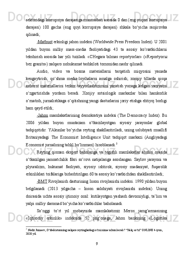 sektoridagi korrupsiya darajasiga munosabati asosida 0 dan (eng yuqori korrupsiya
darajasi)   100   gacha   (eng   quyi   korrupsiya   darajasi)   shkala   bo‘yicha   ranjirovka
qilinadi;
-Matbuot  erkinligi jahon indeksi (Worldwide Press Freedom Index). U 2001
yildan   buyon   milliy   mass-media   faoliyatidagi   43   ta   asosiy   ko‘rsatkichlarni
tekshirish   asosida   har   yili   tuziladi.   «CHegara   bilmas   reportyorlar»   («Reportyor ы
bez granits») xalqaro nohukumat tashkiloti tomonidan nashr qilinadi.
Audio,   video   va   bosma   materiallarni   tarqatish   miqyosini   yanada
kengaytirish;   qo‘shma   media-loyihalarni   amalga   oshirish;   xorijiy   tillarda   qisqa
axborot   materiallarini   tezkor   tayyorlashtizimini   yaratish   yuzaga   kelgan   vaziyatni
o‘zgartirishda   yordam   beradi.   Xorijiy   sotsiologik   markazlar   bilan   hamkorlik
o‘rnatish, jurnalistikaga o‘qitishning yangi dasturlarini joriy etishga ehtiyoj borligi
ham qayd etildi;
-Jahon   mamlakatlarining  demokratiya   indeksi   (The   Democracy   Index).  Bu
2006   yildan   buyon   muntazam   o‘tkazilayotgan   siyosiy   jarayonlar   global
tadqiqotidir. YAkunlar bo‘yicha reyting shakllantiriladi, uning uslubiyati muallifi
Britaniyadagi   The   Economist   Intelligence   Unit   tadqiqot   markazi   (Angliyadagi
Economist jurnalining tahlil bo‘linmasi) hisoblanadi. 2
Reyting   qisman   ekspert   baholariga   va   tegishli   mamlakatlar   aholisi   orasida
o‘tkazilgan   jamoatchilik   fikri   so‘rovi   natijalariga   asoslangan.   Saylov   jarayoni   va
plyuralizm,   hukumat   faoliyati,   siyosiy   ishtirok,   siyosiy   madaniyat,   fuqarolik
erkinliklari toifalariga birlashtirilgan 60 ta asosiy ko‘rsatkichdan shakllantiriladi;
-BMT  Rivojlanish dasturining Inson rivojlanishi indeksi. 1990 yildan buyon
belgilanadi   (2013   yilgacha   –   Inson   salohiyati   rivojlanishi   indeksi).   Uning
doirasida uchta asosiy ijtimoiy omil: kutilayotgan yashash davomiyligi, ta’lim va
yalpi milliy daromad bo‘yicha ko‘rsatkichlar baholanadi.
So‘nggi   to‘rt   yil   mobaynida   mamlakatimiz   Meros   jamg‘armasining
«Iqtisodiy   erkinlik»   indeksida   52   pog‘onaga,   Jahon   bankining   «Logistika
2
  Nodir Jumaev, O‘zbekistonning xalqaro reytinglardagi o‘rni nima uchun kerak? “Xalq so‘zi” ONLINE 4-iyun, 
2020 yil.
9 