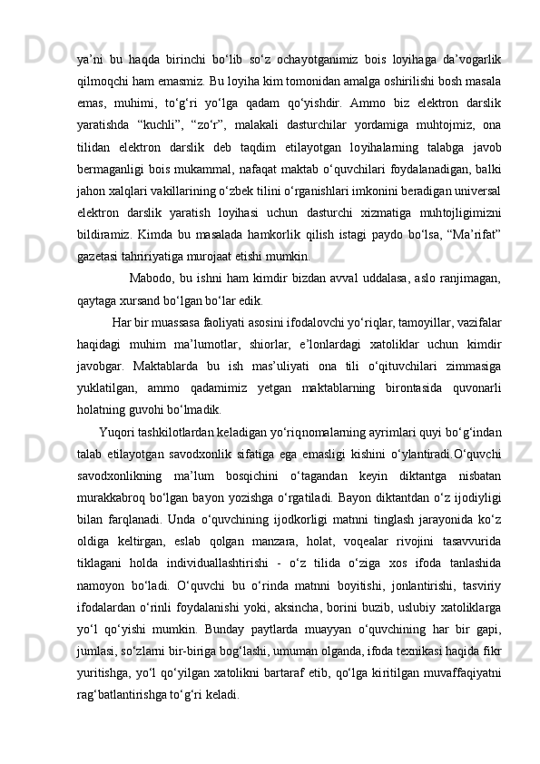 ya’ni   bu   haqda   birinchi   bo‘lib   so‘z   ochayotganimiz   bois   loyihaga   da’vogarlik
qilmoqchi ham emasmiz. Bu loyiha kim tomonidan amalga oshirilishi bosh masala
emas,   muhimi,   to‘g‘ri   yo‘lga   qadam   qo‘yishdir.   Ammo   biz   elektron   darslik
yaratishda   “kuchli”,   “zo‘r”,   malakali   dasturchilar   yordamiga   muhtojmiz,   ona
tilidan   elektron   darslik   deb   taqdim   etilayotgan   lo yihalarning   talabga   javob
bermaganligi   bois   mukammal,  nafaqat   maktab   o‘quvchilari   foydalanadigan,   balki
jahon xalqlari vakillarining o‘zbek tilini o‘rganishlari imkonini beradigan universal
elektron   darslik   yaratish   loyihasi   uchun   dasturchi   xizmati ga   muh tojligimizni
bildiramiz.   Kimda   bu   masalada   hamkorlik   qilish   istagi   paydo   bo‘lsa,   “Ma’rifat”
gazetasi tahririyatiga murojaat etishi mumkin. 
                      Mabodo,   bu   ishni   ham   kimdir   bizdan   avval   uddalasa,   aslo   ranjimagan,
qaytaga xursand bo‘lgan bo‘lar edik. 
           Har bir muassasa faoliyati asosini ifoda lovchi yo‘riqlar, tamoyillar, vazifalar
haqidagi   muhim   ma’lumotlar,   shiorlar,   e’lonlardagi   xatoliklar   uchun   kimdir
javobgar.   Maktablarda   bu   ish   mas’uliyati   ona   tili   o‘qituvchilari   zimmasiga
yuklatilgan,   ammo   qadamimiz   yetgan   maktablarning   birontasida   quvonarli
holatning guvohi bo‘lmadik. 
      Yuqori tashkilotlardan keladigan yo‘riq nomalarning ayrimlari quyi bo‘g‘indan
talab   etilayotgan   savodxonlik   sifatiga   ega   emasligi   kishini   o‘ylantiradi.O‘quvchi
savodxonlikning   ma’lum   bosqichini   o‘tagandan   keyin   diktantga   nisbatan
murakkabroq  bo‘lgan  bayon  yozishga  o‘rgatiladi. Bayon   diktantdan  o‘z ijodiyligi
bilan   farqlanadi.   Unda   o‘quvchining   ijodkorligi   matnni   tinglash   jarayonida   ko‘z
oldiga   keltirgan,   eslab   qolgan   manzara,   holat,   voqealar   rivojini   tasavvurida
tiklagani   holda   indivi duallashtirishi   -   o‘z   tilida   o‘ziga   xos   ifoda   tanlashida
namoyon   bo‘ladi.   O‘quvchi   bu   o‘rinda   matnni   boyitishi,   jonlantirishi,   tasviriy
ifodalardan   o‘rinli   foydalanishi   yoki,   aksincha,   borini   buzib,   uslubiy   xatoliklarga
yo‘l   qo‘yishi   mumkin.   Bunday   paytlarda   muayyan   o‘quvchining   har   bir   gapi,
jumlasi, so‘zlarni bir-biriga bog‘lashi, umuman olganda, ifoda texnikasi haqida fikr
yuritishga,   yo‘l   qo‘yilgan   xatolikni   bartaraf   etib,   qo‘lga   ki ritilgan   muvaffaqiyatni
rag‘batlantirishga to‘g‘ri keladi.  