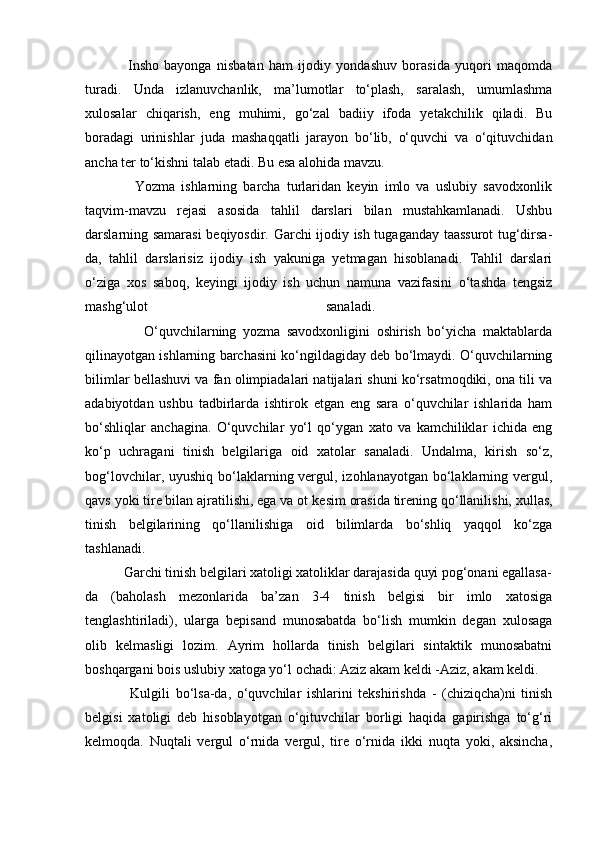                 Insho   bayonga   nisbatan   ham   ijodiy   yondashuv   borasida   yuqori   maqomda
turadi.   Unda   izlanuvchanlik,   ma’lumotlar   to‘plash,   saralash,   umumlashma
xulosalar   chiqa rish,   eng   muhimi,   go‘zal   badiiy   ifoda   yetakchilik   qiladi.   Bu
boradagi   urinishlar   juda   mashaqqat li   jarayon   bo‘lib,   o‘quvchi   va   o‘qituvchidan
ancha ter to‘kishni talab etadi. Bu esa alohida mavzu. 
                Yozma   ishlarning   barcha   turlaridan   keyin   imlo   va   uslubiy   savodxonlik
taqvim-mavzu   rejasi   asosida   tahlil   darslari   bilan   mustahkamlanadi.   Ushbu
darslarning samarasi  beqiyosdir. Garchi ijodiy ish tugaganday taassurot tug‘dirsa-
da,   tahlil   darslarisiz   ijodiy   ish   yakuniga   yetmagan   hisoblanadi.   Tahlil   darslari
o‘ziga   xos   sa boq,   keyingi   ijodiy   ish   uchun   namuna   vazifasini   o‘tashda   tengsiz
mashg‘ulot   sanaladi.  
                  O‘quvchilarning   yozma   savodxonligini   oshirish   bo‘yicha   maktablarda
qilinayotgan ishlarning barchasini ko‘ngildagiday deb bo‘lmaydi. O‘quvchilarning
bilimlar bellashuvi va fan olimpiadalari natijalari shuni ko‘rsatmoqdiki, ona tili va
adabiyotdan   ushbu   tadbirlarda   ishtirok   etgan   eng   sara   o‘quvchilar   ishlarida   ham
bo‘shliqlar   anchagina.   O‘quvchilar   yo‘l   qo‘ygan   xato   va   kamchiliklar   ichida   eng
ko‘p   uchragani   tinish   belgilariga   oid   xatolar   sanaladi.   Undalma,   kirish   so‘z,
bog‘lovchilar, uyushiq bo‘laklarning vergul, izohlanayotgan  bo‘laklarning vergul,
qavs yoki tire bilan ajratilishi, ega va ot ke sim orasida tirening qo‘llanilishi, xullas,
tinish   belgilari ning   qo‘llanilishiga   oid   bilimlarda   bo‘shliq   yaqqol   ko‘zga
tashlanadi.  
           Garchi tinish belgilari xatoligi xatoliklar darajasida quyi pog‘onani egallasa-
da   (baho lash   mezonlarida   ba’zan   3-4   tinish   belgisi   bir   imlo   xatosiga
tenglashtiriladi),   ularga   be pisand   munosabatda   bo‘lish   mumkin   degan   xulosaga
olib   kelmasligi   lozim.   Ayrim   hollarda   tinish   belgilari   sintaktik   munosabatni
boshqargani bois uslubiy xatoga yo‘l ochadi: Aziz akam keldi -Aziz, akam keldi. 
                Kulgili   bo‘lsa-da,   o‘quvchilar   ishlarini   tekshirishda   -   (chiziqcha)ni   tinish
belgisi   xatoligi   deb   hisoblayotgan   o‘qituvchilar   borligi   haqida   gapirishga   to‘g‘ri
kelmoqda.   Nuqtali   vergul   o‘rnida   vergul,   tire   o‘rnida   ikki   nuqta   yoki,   aksincha, 