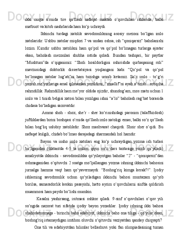 ikki   nuqta   o‘rnida   tire   qo‘llash   nafaqat   maktab   o‘quvchilari   ishlari da,   balki
matbuot va kitob nashrlarida ham ko‘p uchray di.  
              Ikkinchi   turdagi   xatolik   savodxonlikning   asosiy   mezoni   bo‘lgan   imlo
xatolaridir. Ushbu xatolar miqdori 7 va undan oshsa, ish “qoniqarsiz” baholanishi
lozim.   Kimdir   ushbu   xatolikni   ham   qo‘pol   va   qo‘pol   bo‘lmagan   turlarga   ajratar
ekan,   baholash   mezonlari   shubha   ostida   qoladi.   Bundan   tashqari,   bir   paytlar
“Mushtum”da   o‘qiganimiz:   “Sholi   hosildorligini   oshirishda   qurbaqaning   roli”
mavzusidagi   doktorlik   dissertatsiyasi   yoq langani   kabi   “Qo‘pol   va   qo‘pol
bo‘lmagan   xatolar   lug‘ati”ni   ham   tuzishga   urinib   keta miz.   So‘z   imlo   -   to‘g‘ri
yozish me’yorlariga amal qilmasdan yozildimi, “muallif”ni ayab o‘tirish - ortiqcha
rahmdillik. Rahmdillik ham me’yor oldida ojizdir, shundog‘am, mos matn uchun 1
imlo va 1 tinish belgisi xatosi bilan yozilgan ishni “a’lo” baholash rag‘bat borasida
chidasa bo‘ladigan saxovatdir. 
                    Ammo   shoh   -   shox,   she’r   -   sher   ko‘ri nishidagi   paronim   (talaffuzdosh)
juftliklardan birini boshqasi o‘rnida qo‘llash imlo xatoligi emas, balki so‘z qo‘llash
bilan   bog‘liq   uslubiy   xatolikdir.   Shox   mashvarat   chaqirdi.   Shoir   sher   o‘qidi.   Bu
nafaqat kulgili, chidab bo‘lmas darajadagi sharmandali hol hamdir. 
                Bayon   va   insho   imlo   xatolari   eng   ko‘p   uchraydigan   yozma   ish   turlari
bo‘lganidan   (diktantda   4-5   ta   imlosi   qiyin   so‘z   dars   taxtasiga   yozib   qo‘yiladi)
amaliyotda ikkinchi - savodxonlikka  qo‘yilayotgan baholar “2” - “qoniqarsiz”dan
oshmaganidan o‘qituv chi 2 soatga mo‘ljallangan yozma ishning ikkinchi bahosini
jurnalga   hamma   vaqt   ham   qo‘yavermaydi:   “Boshog‘riq   kimga   ke rak?!”.   Ijodiy
ishlarning   savodxonlik   uchun   qo‘yi ladigan   ikkinchi   bahosi   muntazam   qo‘yib
borilsa,   samaradorlik   keskin   pasa yishi,   hatto   ayrim   o‘quvchilarni   sinfda   qoldi rish
muam mosi ham paydo bo‘lishi mumkin. 
            Kasalni   yashirsang,   isitmasi   oshkor   qiladi.   9-sinf   o‘quvchilari   o‘quv   yili
so‘ngida   nazorat   turi   sifatida   ijodiy   bayon   yozadilar.   Ijodiy   ishning   ikki   bahosi
shahodatnomaga - birinchi baho adabiyot, ikkinchi baho ona tiliga - qo‘yilar ekan,
boshog‘riq istamaydigan imtihon oluvchi o‘qituvchi vaziyatdan qanday chiqyapti? 
            Ona   tili   va   adabiyotdan   bilimlar   bellashuvi   yoki   fan   olimpiadasining   tuman 