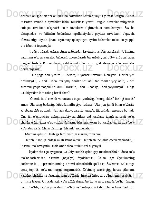 bosqichlari g‘oliblarini aniqlashda hakamlar uchun qulaylik yuzaga kelgan. Bunda
nisbatan   savodli   o‘quvchilar   ishini   tekshirish   yetarli,   bugun   tumanlar   miqyosida
nafaqat   savodxon   o‘quvchi,   balki   savodxon   o‘qituvchilar   ham   kamyob.   Bu   fan
olimpiadasi   va   bilimlar   bellashuvi   apellatsiyalari   paytida   savodxon   o‘quvchi
e’tirozlariga   tayinli   javob   topolmay   qolayotgan   ayrim   hakamlar   misolida   yaqqol
o‘z isbotini topmoqda. 
          Ijodiy ishlarda uchrayotgan xatolardan keyingisi uslubiy xatolardir. Ularning
vahimasi o‘ziga yarasha: baholash mezonlarida bir uslubiy xato 3-4 imlo xatosiga
tenglashtiriladi. Bu  xatolarning ildizi   individning  murg‘ak  davri   va kitobxonlikka
borib taqaladi. 
              “Grippga   dori   yedim”,   -   desam,   5   yashar   nevaram   Doniyor:   “Dorini   yeb
bo‘lmaydi”,   -   dedi.   Men:   “Suyuq   dorilar   ichiladi,   tabletkalar   yeyiladi”,   -   deb
fikrimni yoqlamoqchi bo‘ldim. “Baribir, - dedi u qat’iy, - dori yeyilmaydi”. Unga
uslubiyatdan kim saboq berdi ekan? 
                 Oramizda o‘smirlik va undan oshgan yoshdagi “murg‘aklar” borligi tasodif
emas. Ularning badaniga kitobdan allergiya toshadi. Ular jon-jahdi bilan o‘zlarini
kitobdan olib qochadi. Natijada dunyoqarashi torayib, fikrlashdan mosuvo bo‘ladi.
Ona   tili   o‘qituv chisi   uchun   uslubiy   xatolikka   oid   xatolarni   izlash   zarurati   yo‘q,
chunki   u   har   kuni   o‘quv chilar   daftarini   tekshirar   ekan   bu   xatolar   qarshisida   bo‘y
ko‘rsataveradi. Mana ularning “klassik” namunalari: 
     Mutolaa qiluvchi kishiga farqi yo‘q, u asarmi, romanmi... 
         Kitob inson qalbidagi misli kamalakdir... Kitob shunchalik kuchli xazinadir, u
insonni ma’naviyatini shakllantirishda muhim rol o‘ynaydi. 
         Jaydarichasiga aytganda, uslubiy xatolik eplab gap tuzolmaslikdir. Unda so‘z
ma’nodoshlaridan   o‘rinsiz   (nojo‘ya)   foydalanish:   Go‘zal   qiz   Oysuluvning
basharasida   ...;   paronimlarning   o‘rnini   almashtirib   qo‘llash:   Bu   narsa   do‘stimga
qiziq   tuyildi;   so‘z   ma’no sini   anglamaslik:   Zebining   xasisligiga   havas   qilaman;
kelishik shakllarini farqlamasdan qo‘llash:  Insonni  kitobga bo‘lgan munosabati...;
o‘rinsiz takror: O‘rik daraxti ko‘p yillik daraxt bo‘lib, u sariq rangda bo‘lib, da nagi
qattiq bo‘lib, mag‘zi juda shirin bo‘ladi va boshqa shu kabi holatlar kuzatiladi. Bu 