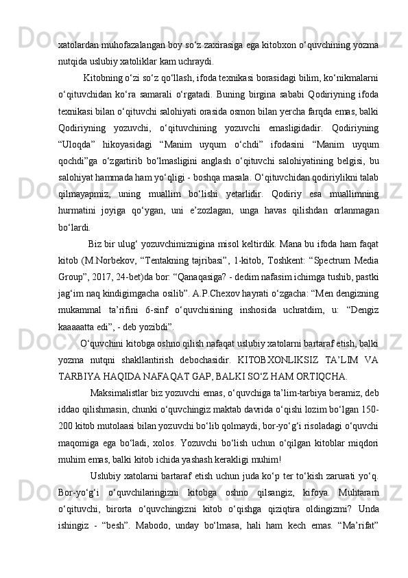 xatolardan muhofazalangan boy so‘z zaxirasiga ega kitobxon o‘quvchining yozma
nutqida uslubiy xatoliklar kam uch raydi. 
          Kitobning o‘zi so‘z qo‘llash, ifoda texnikasi borasidagi bilim, ko‘nikmalarni
o‘qituv chidan   ko‘ra   samarali   o‘rgatadi.   Buning   birgina   sababi   Qodiriyning   ifoda
texnikasi bilan o‘qituvchi salohiyati orasida osmon bilan yercha farqda emas, balki
Qodiriyning   yozuvchi,   o‘qituvchining   yozuvchi   emasligidadir.   Qodiriyning
“Uloqda”   hikoyasidagi   “Manim   uyqum   o‘chdi”   ifodasini   “Manim   uyqum
qochdi”ga   o‘zgartirib   bo‘lmasligini   anglash   o‘qituvchi   salohiyatining   belgisi,   bu
salohiyat hammada ham yo‘qligi - boshqa masala. O‘qituvchidan qodiriylikni talab
qilmayapmiz,   uning   muallim   bo‘lishi   yetarlidir.   Qodiriy   esa   muallimning
hurmatini   joyiga   qo‘ygan,   uni   e’zozlagan,   unga   havas   qilishdan   orlanmagan
bo‘lardi. 
                   Biz bir ulug‘ yozuvchimiznigina misol keltirdik. Mana bu ifoda ham faqat
kitob   (M.Norbekov,   “Tentakning   tajribasi”,   1-kitob,   Toshkent:   “Spectrum   Media
Group”, 2017, 24-bet)da bor: “Qanaqasiga? - de dim nafasim ichimga tushib, pastki
jag‘im naq kindigimgacha osilib”. A.P.Chexov hayrati o‘zgacha: “Men dengizning
mukammal   ta’rifini   6-sinf   o‘quvchisining   inshosida   uchratdim,   u:   “Dengiz
kaaaaatta edi”, - deb yozibdi”. 
         O‘quvchini kitobga oshno qilish nafaqat uslubiy xatolarni bartaraf etish, balki
yozma   nutqni   shakllantirish   debochasidir.   KITOBXONLIKSIZ   TA’LIM   VA
TARBIYA HAQIDA NAFAQAT GAP, BALKI SO‘Z HAM ORTIQCHA.
            Maksimalistlar biz yozuvchi emas, o‘quv chiga ta’lim-tarbiya beramiz, deb
iddao qilishmasin, chunki o‘quvchingiz maktab davrida o‘qishi lozim bo‘lgan 150-
200 kitob mutolaasi bilan yozuvchi bo‘lib qolmaydi, bor-yo‘g‘i risoladagi o‘quvchi
maqomiga   ega   bo‘ladi,   xolos.   Yozuvchi   bo‘lish   uchun   o‘qilgan   kitoblar   miqdori
muhim emas, balki kitob ichida yashash kerakligi muhim! 
                   Uslubiy xatolarni bartaraf etish uchun juda ko‘p ter to‘kish zarurati yo‘q.
Bor-yo‘g‘i   o‘quvchilaringizni   kitobga   oshno   qilsangiz,   kifoya.   Muhtaram
o‘qituvchi,   birorta   o‘quv chingizni   kitob   o‘qishga   qiziqtira   oldi ngizmi?   Unda
ishingiz   -   “besh”.   Mabodo,   unday   bo‘lmasa,   hali   ham   kech   emas.   “Ma’rifat” 