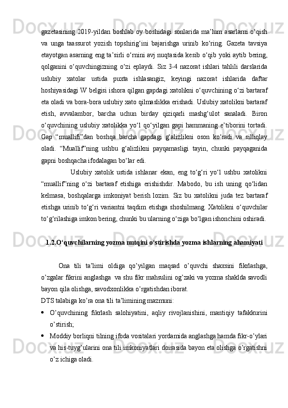 gazetasining   2019-yildan  boshlab   oy  boshidagi  sonlarida   ma’lum  asarlarni  o‘qish
va   unga   taassurot   yozish   topshirig‘ini   bajarishga   urinib   ko‘ring.   Gazeta   tavsiya
etayotgan asarning eng ta’sirli o‘rnini avj nuqtasida ke sib o‘qib yoki aytib bering,
qolganini   o‘quv chingizning   o‘zi   eplaydi.   Siz   3-4   nazorat   ishlari   tahlili   darslarida
uslubiy   xatolar   ustida   puxta   ishlasangiz,   keyingi   nazorat   ishlarida   daftar
hoshiyasidagi W belgisi ishora qilgan gapdagi xatolikni o‘quv chining o‘zi bartaraf
eta oladi va bora-bora uslubiy xato qilmaslikka erishadi. Uslubiy xatolikni bartaraf
etish,   avvalambor,   barcha   uchun   birday   qiziqarli   mashg‘ulot   sanaladi.   Biron
o‘quvchining   uslubiy   xatolikka   yo‘l   qo‘yilgan   gapi   hammaning   e’tiborini   tortadi.
Gap   “muallifi”dan   boshqa   barcha   gapdagi   g‘aliz likni   oson   ko‘radi   va   silliqlay
oladi.   “Muallif”ning   ushbu   g‘alizlikni   payqamasligi   tayin,   chunki   payqaganida
gapni boshqacha ifodalagan bo‘lar edi.           
                    Uslubiy   xatolik   ustida   ishlanar   ekan,   eng   to‘g‘ri   yo‘l   ushbu   xatolikni
“muallif”ning   o‘zi   bartaraf   etishiga   erishishdir.   Mabodo,   bu   ish   uning   qo‘lidan
kelmasa,   boshqalarga   imkoniyat   berish   lozim.   Siz   bu   xatolikni   juda   tez   bartaraf
etishga urinib to‘g‘ri  variantni taqdim  etishga shoshilmang. Xatolikni  o‘quvchilar
to‘g‘rilashiga imkon bering, chunki bu ular ning o‘ziga bo‘lgan  ishonchini oshiradi.
1.2. O‘quvchilarning yozma nutqini o‘stirishda yozma   ishlarning ahamiyati
Ona   tili   ta’limi   oldiga   qo’yilgan   maqsad   o’quvchi   shaxsini   fikrlashga,
o’zgalar fikrini anglashga  va shu fikr mahsulini og’zaki va yozma shaklda savodli
bayon qila olishga, savodxonlikka o’rgatishdan iborat. 
DTS talabiga ko’ra ona tili ta’limining mazmuni: 
 O’quvchining   fikrlash   salohiyatini,   aqliy   rivojlanishini,   mantiqiy   tafakkurini
o’stirish; 
 Moddiy borliqni tilning ifoda vositalari yordamida anglashga hamda fikr-o’ylari
va his-tuyg’ularini ona tili imkoniyatlari doirasida bayon eta olishga o’rgatishni
o’z ichiga oladi.  