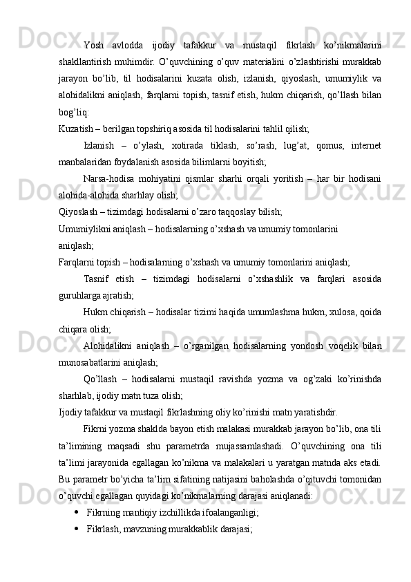 Yosh   avlodda   ijodiy   tafakkur   va   mustaqil   fikrlash   ko’nikmalarini
shakllantirish   muhimdir.   O’quvchining   o’quv   materialini   o’zlashtirishi   murakkab
jarayon   bo’lib,   til   hodisalarini   kuzata   olish,   izlanish,   qiyoslash,   umumiylik   va
alohidalikni aniqlash, farqlarni  topish, tasnif etish, hukm  chiqarish, qo’llash bilan
bog’liq: 
Kuzatish – berilgan topshiriq asosida til hodisalarini tahlil qilish; 
Izlanish   –   o’ylash,   xotirada   tiklash,   so’rash,   lug’at,   qomus,   internet
manbalaridan foydalanish asosida bilimlarni boyitish; 
Narsa-hodisa   mohiyatini   qismlar   sharhi   orqali   yoritish   –   har   bir   hodisani
alohida-alohida sharhlay olish; 
Qiyoslash – tizimdagi hodisalarni o’zaro taqqoslay bilish; 
Umumiylikni aniqlash – hodisalarning o’xshash va umumiy tomonlarini 
aniqlash; 
Farqlarni topish – hodisalarning o’xshash va umumiy tomonlarini aniqlash; 
Tasnif   etish   –   tizimdagi   hodisalarni   o’xshashlik   va   farqlari   asosida
guruhlarga ajratish; 
Hukm chiqarish – hodisalar tizimi haqida umumlashma hukm, xulosa, qoida
chiqara olish; 
Alohidalikni   aniqlash   –   o’rganilgan   hodisalarning   yondosh   voqelik   bilan
munosabatlarini aniqlash; 
Qo’llash   –   hodisalarni   mustaqil   ravishda   yozma   va   og’zaki   ko’rinishda
sharhlab, ijodiy matn tuza olish; 
Ijodiy tafakkur va mustaqil fikrlashning oliy ko’rinishi matn yaratishdir. 
Fikrni yozma shaklda bayon etish malakasi murakkab jarayon bo’lib, ona tili
ta’limining   maqsadi   shu   parametrda   mujassamlashadi.   O’quvchining   ona   tili
ta’limi jarayonida egallagan ko’nikma va malakalari u yaratgan matnda aks etadi.
Bu parametr bo’yicha ta’lim sifatining natijasini baholashda o’qituvchi tomonidan
o’quvchi egallagan quyidagi ko’nikmalarning darajasi aniqlanadi: 
 Fikrning mantiqiy izchillikda ifoalanganligi; 
 Fikrlash, mavzuning murakkablik darajasi;  