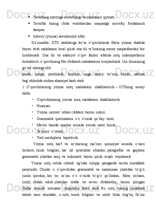  Tavsifning mavzuga muvofiqligi va mazmuniy qiymati; 
 Tavsifda   tilning   ifoda   vositalaridan   maqsadga   muvofiq   foydalanish
darajasi;
 Imloviy (yozma) savodxonlik sifati. 
Ko’rinadiki,   DTS   talablariga   ko’ra   o’quvchilarda   fikrni   yozma   shaklda
bayon   etish   malakasini   hosil   qilish   ona   tili   ta’limining   asosiy   maqsadlaridan   biri
hisoblanadi.   Ona   tili   va   adabiyot   o’quv   fanlari   sifatida   nutq   imkoniyatlarini
birlashtirib, o’quvchining fikr ifodalash malakalarini rivojlantiradi. Uni tilimizning
go’zal olamiga olib 
kiradi,   nutqni   yaxshilash,   boyitish,   unga   badiiy   bo’yoq   berish,   nafosat
bag’ishlashda muhim ahamiyat kasb etadi. 
1.   O’quvchilarning     yozma     nutq     malakasini     shakllantirish   –   DTSning     asosiy
talabi. 
• O'quvchilarning  yozma  nutq  malakasini  shakllantirish:  
• Husnixat;  
• Yozma  nazorat  ishlari (diktant, bayon, insho);  
• Grammatik  qurilmalarni  o’z  o’rnida  qo’llay  olish;  
• Mavzu  hamda  rasmlar  asosida  yozma  matn  tuzish;  
• Ta’limiy  o’yinlar;  
• Turli mashqlarni  bajartirish. 
                        Yozma     nutq     harf     va     so’zlarning     ma’lum     qonuniyat     asosida     o’zaro
birikuvi,   tinish     belgilari,   har     xil     ajratishlar:   abzaslar,   paragraflar     va     gaplarni
grammatik  jihatdan  aniq  va  tushunarli  bayon  qilish  orqali  voqelanadi. 
                         Yozma   nutq   ustida   ishlash   og’zaki   nutqqa   qaraganda   ancha   murakkab
jarayondir. Chunki   u   o’quvchidan   grammatik   va   mazmunan   jihatidan   to’g’ri
jumla   qurishni, har   bir   so’zni   o’z   o’rnida   to’g’ri   qo’llashni,   fikrni   ixcham,
izchil,   ifodali,   uslub   jihatidan     sodda     va     ravon     ifodalashni,     bayon     qilingan
fikrlar   asosida   xulosalar    chiqarishni    talab   etadi.   Bu   nutq   turning   murakkab
tabiati   ham   shundaki,   u imlo, tinish   belgilari   va   uslub   bilan   bog’liq. So’zni 