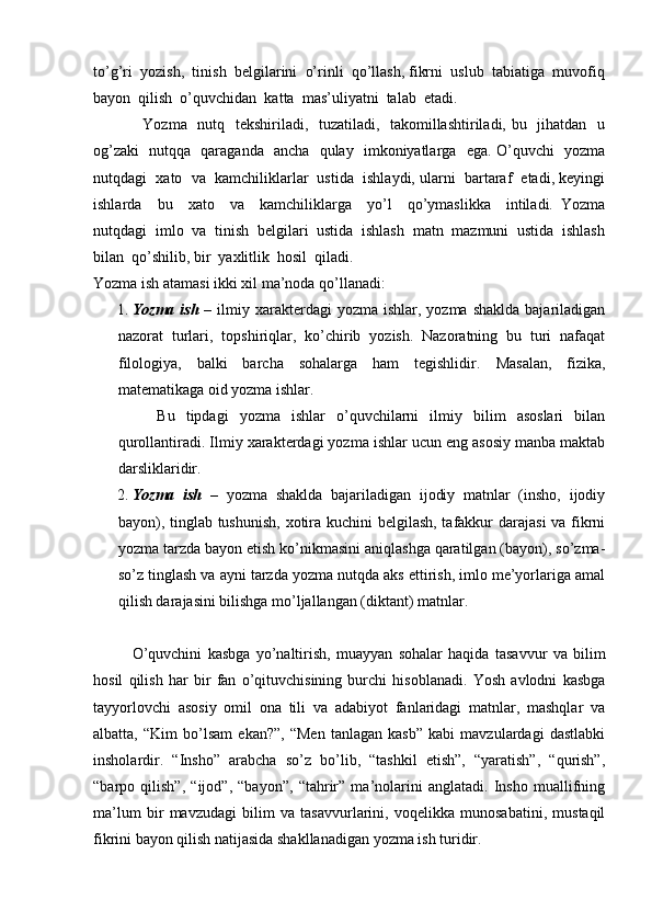 to’g’ri  yozish,  tinish  belgilarini  o’rinli  qo’llash, fikrni  uslub  tabiatiga  muvofiq
bayon  qilish  o’quvchidan  katta  mas’uliyatni  talab  etadi. 
                           Yozma   nutq   tekshiriladi,   tuzatiladi,   takomillashtiriladi, bu   jihatdan   u
og’zaki   nutqqa   qaraganda   ancha   qulay   imkoniyatlarga   ega. O’quvchi   yozma
nutqdagi  xato  va  kamchiliklarlar  ustida  ishlaydi, ularni  bartaraf  etadi, keyingi
ishlarda     bu     xato     va     kamchiliklarga     yo’l     qo’ymaslikka     intiladi.   Yozma
nutqdagi  imlo  va  tinish  belgilari  ustida  ishlash  matn  mazmuni  ustida  ishlash
bilan  qo’shilib, bir  yaxlitlik  hosil  qiladi. 
Yozma ish atamasi ikki xil ma’noda qo’llanadi: 
1. Yozma  ish   –  ilmiy  xarakterdagi  yozma  ishlar, yozma  shaklda  bajariladigan
nazorat   turlari,   topshiriqlar,   ko’chirib   yozish.   Nazoratning   bu   turi   nafaqat
filologiya,   balki   barcha   sohalarga   ham   tegishlidir.   Masalan,   fizika,
matematikaga oid yozma ishlar. 
Bu   tipdagi   yozma   ishlar   o’quvchilarni   ilmiy   bilim   asoslari   bilan
qurollantiradi. Ilmiy xarakterdagi yozma ishlar ucun eng asosiy manba maktab
darsliklaridir. 
2. Yozma   ish   –   yozma   shaklda   bajariladigan   ijodiy   matnlar   (insho,   ijodiy
bayon), tinglab tushunish,  xotira kuchini belgilash, tafakkur darajasi  va fikrni
yozma tarzda bayon etish ko’nikmasini aniqlashga qaratilgan (bayon), so’zma-
so’z tinglash va ayni tarzda yozma nutqda aks ettirish, imlo me’yorlariga amal
qilish darajasini bilishga mo’ljallangan (diktant) matnlar.  
O’quvchini   kasbga   yo’naltirish,   muayyan   sohalar   haqida   tasavvur   va   bilim
hosil   qilish   har   bir   fan   o’qituvchisining   burchi   hisoblanadi.   Yosh   avlodni   kasbga
tayyorlovchi   asosiy   omil   ona   tili   va   adabiyot   fanlaridagi   matnlar,   mashqlar   va
albatta,   “Kim   bo’lsam   ekan?”,   “Men   tanlagan   kasb”   kabi   mavzulardagi   dastlabki
insholardir.   “Insho”   arabcha   so’z   bo’lib,   “tashkil   etish”,   “yaratish”,   “qurish”,
“barpo   qilish”,   “ijod”,   “bayon”,   “tahrir”   ma’nolarini   anglatadi.   Insho   muallifning
ma’lum   bir   mavzudagi   bilim   va   tasavvurlarini,   voqelikka   munosabatini,   mustaqil
fikrini bayon qilish natijasida shakllanadigan yozma ish turidir.  