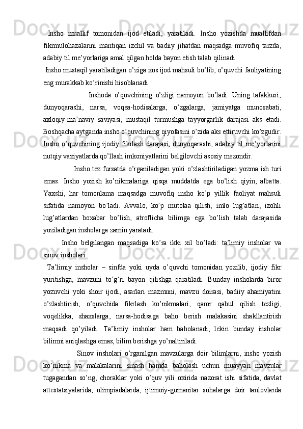   Insho   muallif   tomonidan   ijod   etiladi,   yaratiladi.   Insho   yozishda   muallifdan
fikrmulohazalarini   mantiqan   izchil   va   badiiy   jihatdan   maqsadga   muvofiq   tarzda,
adabiy til me’yorlariga amal qilgan holda bayon etish talab qilinadi.  
 Insho mustaqil yaratiladigan o’ziga xos ijod mahsuli bo’lib, o’quvchi faoliyatining
eng murakkab ko’rinishi hisoblanadi. 
                            Inshoda   o’quvchining   o’zligi   namoyon   bo’ladi.   Uning   tafakkuri,
dunyoqarashi,   narsa,   voqea-hodisalarga,   o’zgalarga,   jamiyatga   munosabati,
axloqiy-ma’naviy   saviyasi,   mustaqil   turmushga   tayyorgarlik   darajasi   aks   etadi.
Boshqacha aytganda insho o’quvchining qiyofasini o’zida aks ettiruvchi ko’zgudir.
Insho   o’quvchining   ijodiy   fikrlash   darajasi,   dunyoqarashi,   adabiy   til   me’yorlarini
nutqiy vaziyatlarda qo’llash imkoniyatlarini belgilovchi asosiy mezondir. 
                         Insho tez fursatda o’rganiladigan yoki o’zlashtiriladigan yozma ish turi
emas.   Insho   yozish   ko’nikmalariga   qisqa   muddatda   ega   bo’lish   qiyin,   albatta.
Yaxshi,   har   tomonlama   maqsadga   muvofiq   insho   ko’p   yillik   faoliyat   mahsuli
sifatida   namoyon   bo’ladi.   Avvalo,   ko’p   mutolaa   qilish,   imlo   lug’atlari,   izohli
lug’atlardan   boxabar   bo’lish,   atroflicha   bilimga   ega   bo’lish   talab   darajasida
yoziladigan insholarga zamin yaratadi. 
  Insho   belgilangan   maqsadiga   ko’ra   ikki   xil   bo’ladi:   ta’limiy   insholar   va
sinov insholari. 
  Ta’limiy   insholar   –   sinfda   yoki   uyda   o’quvchi   tomonidan   yozilib,   ijodiy   fikr
yuritishga,   mavzuni   to’g’ri   bayon   qilishga   qaratiladi.   Bunday   insholarda   biror
yozuvchi   yoki   shoir   ijodi,   asarlari   mazmuni,   mavzu   doirasi,   badiiy   ahamiyatini
o’zlashtirish,   o’quvchida   fikrlash   ko’nikmalari,   qaror   qabul   qilish   tezligi,
voqelikka,   shaxslarga,   narsa-hodisaga   baho   berish   malakasini   shakllantirish
maqsadi   qo’yiladi.   Ta’limiy   insholar   ham   baholanadi,   lekin   bunday   insholar
bilimni aniqlashga emas, bilim berishga yo’naltiriladi.  
                      Sinov   insholari   o’rganilgan   mavzularga   doir   bilimlarni,   insho   yozish
ko’nikma   va   malakalarini   sinash   hamda   baholash   uchun   muayyan   mavzular
tugagandan   so’ng,   choraklar   yoki   o’quv   yili   oxirida   nazorat   ishi   sifatida,   davlat
attestatsiyalarida,   olimpiadalarda,   ijtimoiy-gumanitar   sohalarga   doir   tanlovlarda 