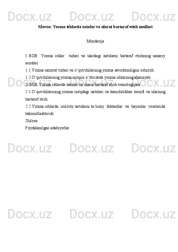 Mavzu:  Yozma ishlarda xatolar va ularni bartaraf etish usullari
Mundarija
I   BOB.   Yozma   ishlar     turlari   va   ulardagi   xatolarni   bartaraf   etishning   nazariy
asoslari 
1.1. Yozma nazorat turlari va o‘quvchilarning yozma savodxonligini oshirish
1.2. O‘quvchilarning yozma nutqini o‘stirishda yozma   ishlarning ahamiyati
II BOB. Yozma ishlarda xatolar va ularni bartaraf etish texnologiyasi   
2.1. O‘quvchilarining yozma nutqdagi   xatolari  va kamchiliklari  tasnifi  va ularning
bartaraf etish 
2.2. Yozma ishlarda    imloviy xatolarni ta`limiy  diktantlar  va  bayonlar  vositasida
takomillashtirish  
Xulosa 
Foydalanilgan adabiyotlar  