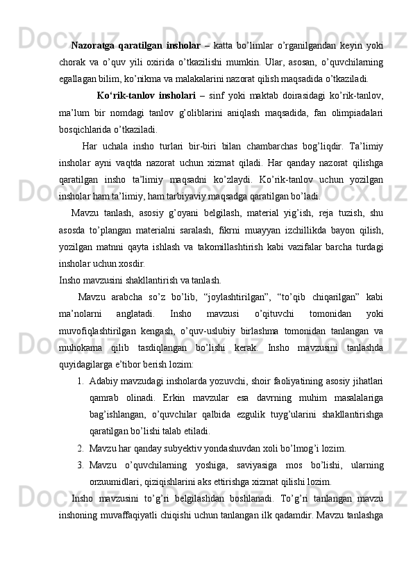 Nazoratga   qaratilgan   insholar   –   katta   bo’limlar   o’rganilgandan   keyin   yoki
chorak   va   o’quv   yili   oxirida   o’tkazilishi   mumkin.   Ular,   asosan,   o’quvchilarning
egallagan bilim, ko’nikma va malakalarini nazorat qilish maqsadida o’tkaziladi. 
            Ko‘rik-tanlov   insholari   –   sinf   yoki   maktab   doirasidagi   ko’rik-tanlov,
ma’lum   bir   nomdagi   tanlov   g’oliblarini   aniqlash   maqsadida,   fan   olimpiadalari
bosqichlarida o’tkaziladi. 
    Har   uchala   insho   turlari   bir-biri   bilan   chambarchas   bog’liqdir.   Ta’limiy
insholar   ayni   vaqtda   nazorat   uchun   xizmat   qiladi.   Har   qanday   nazorat   qilishga
qaratilgan   insho   ta’limiy   maqsadni   ko’zlaydi.   Ko’rik-tanlov   uchun   yozilgan
insholar ham ta’limiy, ham tarbiyaviy maqsadga qaratilgan bo’ladi. 
Mavzu   tanlash,   asosiy   g’oyani   belgilash,   material   yig’ish,   reja   tuzish,   shu
asosda   to’plangan   materialni   saralash,   fikrni   muayyan   izchillikda   bayon   qilish,
yozilgan   matnni   qayta   ishlash   va   takomillashtirish   kabi   vazifalar   barcha   turdagi
insholar uchun xosdir. 
Insho mavzusini shakllantirish va tanlash. 
  Mavzu   arabcha   so’z   bo’lib,   “joylashtirilgan”,   “to’qib   chiqarilgan”   kabi
ma’nolarni   anglatadi.   Insho   mavzusi   o’qituvchi   tomonidan   yoki
muvofiqlashtirilgan   kengash,   o’quv-uslubiy   birlashma   tomonidan   tanlangan   va
muhokama   qilib   tasdiqlangan   bo’lishi   kerak.   Insho   mavzusini   tanlashda
quyidagilarga e’tibor berish lozim: 
1. Adabiy mavzudagi insholarda yozuvchi, shoir faoliyatining asosiy jihatlari
qamrab   olinadi.   Erkin   mavzular   esa   davrning   muhim   masalalariga
bag’ishlangan,   o’quvchilar   qalbida   ezgulik   tuyg’ularini   shakllantirishga
qaratilgan bo’lishi talab etiladi. 
2. Mavzu   har   qanday   subyektiv   yondashuvdan   xoli   bo ’ lmog ’ i   lozim . 
3. Mavzu   o ’ quvchilarning   yoshiga ,   saviyasiga   mos   bo ’ lishi ,   ularning
orzuumidlari ,  qiziqishlarini   aks   ettirishga   xizmat   qilishi   lozim . 
Insho   mavzusini   to’g’ri   belgilashdan   boshlanadi.   To’g’ri   tanlangan   mavzu
inshoning muvaffaqiyatli chiqishi uchun tanlangan ilk qadamdir. Mavzu tanlashga 