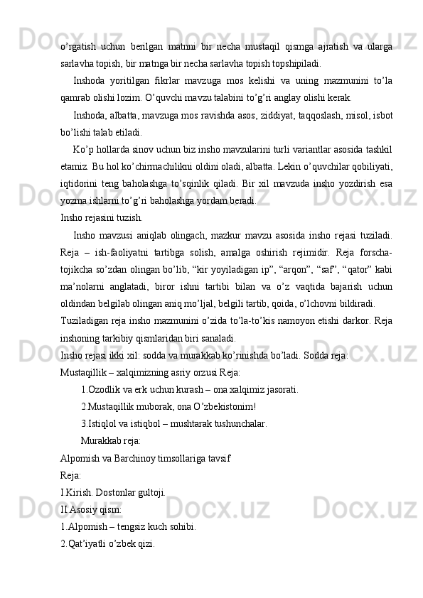 o’rgatish   uchun   berilgan   matnni   bir   necha   mustaqil   qismga   ajratish   va   ularga
sarlavha topish, bir matnga bir necha sarlavha topish topshipiladi. 
Inshoda   yoritilgan   fikrlar   mavzuga   mos   kelishi   va   uning   mazmunini   to’la
qamrab olishi lozim. O’quvchi mavzu talabini to’g’ri anglay olishi kerak. 
Inshoda, albatta, mavzuga mos ravishda asos, ziddiyat, taqqoslash, misol, isbot
bo’lishi talab etiladi. 
Ko’p hollarda sinov uchun biz insho mavzularini turli variantlar asosida tashkil
etamiz. Bu hol ko’chirmachilikni oldini oladi, albatta. Lekin o’quvchilar qobiliyati,
iqtidorini   teng   baholashga   to’sqinlik   qiladi.   Bir   xil   mavzuda   insho   yozdirish   esa
yozma ishlarni to’g’ri baholashga yordam beradi. 
Insho rejasini tuzish.  
Insho   mavzusi   aniqlab   olingach,   mazkur   mavzu   asosida   insho   rejasi   tuziladi.
Reja   –   ish-faoliyatni   tartibga   solish,   amalga   oshirish   rejimidir.   Reja   forscha-
tojikcha so’zdan olingan bo’lib, “kir yoyiladigan ip”, “arqon”, “saf”, “qator” kabi
ma’nolarni   anglatadi,   biror   ishni   tartibi   bilan   va   o’z   vaqtida   bajarish   uchun
oldindan belgilab olingan aniq mo’ljal, belgili tartib, qoida, o’lchovni bildiradi. 
Tuziladigan reja insho mazmunini o’zida to’la-to’kis namoyon etishi darkor. Reja
inshoning tarkibiy qismlaridan biri sanaladi. 
Insho rejasi ikki xil: sodda va murakkab ko’rinishda bo’ladi. Sodda reja: 
Mustaqillik – xalqimizning asriy orzusi Reja: 
1.Ozodlik va erk uchun kurash – ona xalqimiz jasorati. 
2.Mustaqillik muborak, ona O’zbekistonim! 
3.Istiqlol va istiqbol – mushtarak tushunchalar. 
Murakkab reja: 
Alpomish va Barchinoy timsollariga tavsif 
Reja: 
I.Kirish. Dostonlar gultoji. 
II.Asosiy qism: 
1.Alpomish – tengsiz kuch sohibi. 
2.Qat’iyatli o’zbek qizi.  