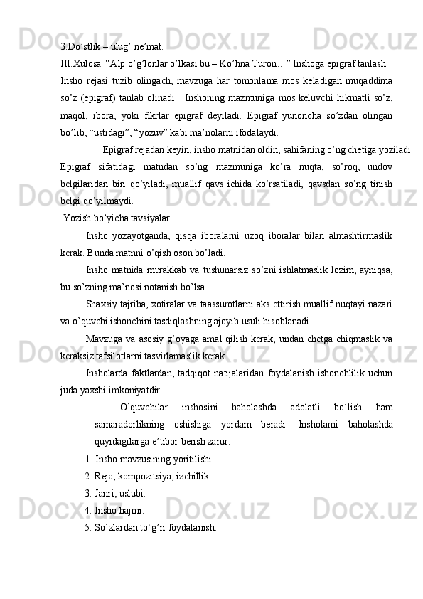 3.Do’stlik – ulug’ ne’mat. 
III.Xulosa. “Alp o’g’lonlar o’lkasi bu – Ko’hna Turon…” Inshoga epigraf tanlash.
Insho   rejasi   tuzib   olingach,   mavzuga   har   tomonlama   mos   keladigan   muqaddima
so’z   (epigraf)   tanlab   olinadi.     Inshoning   mazmuniga   mos   keluvchi   hikmatli   so’z,
maqol,   ibora,   yoki   fikrlar   epigraf   deyiladi.   Epigraf   yunoncha   so’zdan   olingan
bo’lib, “ustidagi”, “yozuv” kabi ma’nolarni ifodalaydi. 
  Epigraf rejadan keyin, insho matnidan oldin, sahifaning o’ng chetiga yoziladi. 
Epigraf   sifatidagi   matndan   so’ng   mazmuniga   ko’ra   nuqta,   so’roq,   undov
belgilaridan   biri   qo’yiladi,   muallif   qavs   ichida   ko’rsatiladi,   qavsdan   so’ng   tinish
belgi qo’yilmaydi. 
  Yozish bo’yicha tavsiyalar: 
Insho   yozayotganda,   qisqa   iboralarni   uzoq   iboralar   bilan   almashtirmaslik
kerak. Bunda matnni o’qish oson bo’ladi. 
Insho  matnida  murakkab  va  tushunarsiz  so’zni   ishlatmaslik  lozim,  ayniqsa,
bu so’zning ma’nosi notanish bo’lsa. 
Shaxsiy tajriba, xotiralar va taassurotlarni aks ettirish muallif nuqtayi nazari
va o’quvchi ishonchini tasdiqlashning ajoyib usuli hisoblanadi.  
Mavzuga va asosiy  g’oyaga amal  qilish kerak, undan chetga chiqmaslik va
keraksiz tafsilotlarni tasvirlamaslik kerak. 
Insholarda   faktlardan,   tadqiqot   natijalaridan   foydalanish   ishonchlilik   uchun
juda yaxshi imkoniyatdir. 
O’quvchilar   inshosini   baholashda   adolatli   bo`lish   ham
samaradorlikning   oshishiga   yordam   beradi.   Insholarni   baholashda
quyidagilarga e’tibor berish zarur: 
           1. Insho mavzusining yoritilishi. 
2. Reja, kompozitsiya, izchillik.  
3. Janri, uslubi.  
4. Insho hajmi.  
5. So`zlardan to`g’ri foydalanish.  