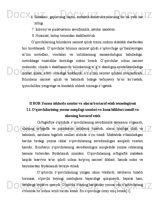 6. Sintaksis,  gaplarning hajmi, sintaktik konstruksiyalarning bir xil yoki har
xilligi
 7. Imloviy va punktuatsion savodxonlik, xatolar xarakteri. 
           8. Husnixat, tashqi tomondan shakllantirish.  
O’quvchilarning bilimlarini nazorat qilish tizimi muhim didaktik shartlardan
biri hisoblanadi. O’quvchilar bilimini nazorat qilish o’qituvchiga qo’llanilayotgan
ta’lim   metodlari,   vositalari   va   uslublarining   samaradorligini   baholashga,
metodikaga   tuzatishlar   kiritishga   imkon   beradi.   O’quvchilar   uchun   nazorat
muhimdir, chunki u shakllanuvchi bilimlarning to’g’ri ekanligini mustahkamlashga
xizmat qiladi, sifatli ishlashga boshlaydi, o’z o’zini nazorat qilishni rivojlantiradi.
Bilimlarni   nazorat   qilish   va   baholash   bolaga   tarbiyaviy   ta’sir   ko’rsatadi,
qiyinchilikni yengishga va kundalik ishlash tizimiga o’rgatadi.  
 
II BOB. Yozma ishlarda xatolar va ularni bartaraf etish texnologiyasi
2.1. O‘quvchilarining yozma nutqdagi   xatolari va kamchiliklari tasnifi va
ularning   bartaraf etish
                         Orfografiya o'qitishda o‘quvchilaming savodxonlik darajasini o'rganish,
ularning   orfogafik   va   punktasion   xatolarini   tuzatish,   ularni   hisobga   olish   va
baholash,   xatolami   tugalish   usullari   alohida   o‘rin   tutadi.   Maktabda   o'tkaziladigan
barcha   turdagi   yozma   ishlar   o'quvchilarning   savodxonligini   aniqlash   vositasi
hamdir,   Binobarin   o'quvchilarning   savodxonligini   aniqlashda   yozma   ishlarning
hamma   turlaridan   foydalanish   mumkin.   O'quvchilaming   orfografik   malakasi
haqida   tasavvur   ta'sir   qilish   uchun   ko'proq   nazorat   diklant,   hamda   insho   va
bayonlardan foydalanish tavsiya etiladi 
                O‘qituvchi   o‘quvchilarning   yozgan   ishini   tekshirib,   xatolarini   tuzatib
bormasa,   o'quvchi   keyingi   mashqlarni   bajarishga   qiziqmaydi,   bajarsa   ham,
xatolarga beparvo qaraydi. O'quvchi o'zining harqanday yozma ishi o'qituvchining
e'tiborida bo‘lishini sezib turishi kerak. Bu o'quvchiga ilmiy oziq beradi[1]. 