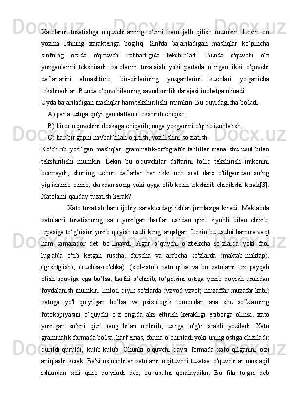 Xatolarni   tuzatishga   o'quvchilarning   o‘zini   ham   jalb   qilish   mumkin.   Lekin   bu
yozma   ishning   xarakteriga   bog'liq.   Sinfda   bajariladigan   mashqlar   ko‘pincha
sinfning   o'zida   o'qituvchi   rahbarligida   tekshiriladi.   Bunda   o'quvchi   o‘z
yozganlarini   tekshiradi,   xatolarini   tuzataish   yoki   partada   o'tirgan   ikki   o'quvchi
daftarlarini   almashtirib,   bir-birlarining   yozganlarini   kuchlari   yetganicha
tekshiradilar. Bunda o'quvchilarning savodxonlik darajasi inobatga olinadi. 
Uyda bajariladigan mashqlar ham tekshirilishi mumkin. Bu quyidagicha bo'ladi: 
A) parta ustiga qo'yilgan daftami tekshirib chiqish; 
B) biror o'quvchini doskaga chiqarib, unga yozganini o'qitib izohlatish; 
C) har bir gapni navbat bilan o'qitish, yozilishini so'zlatish. 
Ko'chirib   yozilgan   mashqlar,   grammatik-orfografik   tahlillar   mana   shu   usul   bilan
tekshirilishi   mumkin.   Lekin   bu   o'quvchilar   daftarini   to'liq   tekshirish   imkonini
bermaydi,   shuning   uchun   daftarlar   har   ikki   uch   soat   dars   o'tilganidan   so‘ng
yig'ishtirib olinib, darsdan so'ng yoki uyga olib ketih tekshirib chiqilishi kerak[3].
Xatolami qanday tuzatish kerak? 
                     Xato tuzatish ham  ijobiy xarakterdagi  ishlar  jumlasiga  kiradi. Maktabda
xatolarni   tuzatishning   xato   yozilgan   harflar   ustidan   qizil   siyohli   bilan   chizib,
tepasiga to‘g‘risini yozib qo'yish usuli keng tarqalgan. Lekin bu usulni hamma vaqt
ham   samarador   deb   bo‘lmaydi.   Agar   o‘quvchi   o‘zbekcha   so‘zlarda   yoki   faol
lug'atda   o'tib   ketgan   ruscha,   forscha   va   arabcha   so'zlarda   (maktab-maktap).
(g'ishtg'ish),,   (ruchka-ro'chka),   (stol-istol)   xato   qilsa   va   bu   xatolami   tez   payqab
olish   uquviga   ega   bo‘lsa,   harfni   o‘chirib,   to‘g'risini   ustiga   yozib   qo'yish   usulidan
foydalanish mumkin. Imlosi qiyin so'zlarda (vzvod-vzvot; muzaffar-muzafar kabi)
xatoga   yo'l   qo'yilgan   bo‘lsa   va   psixologik   tomondan   ana   shu   so zlarning‟
fotokopiyasini   o‘quvchi   o‘z   ongida   aks   ettirish   kerakligi   e'tiborga   olinsa,   xato
yozilgan   so‘zni   qizil   rang   bilan   o'chirib,   ustiga   to'g'ri   shakli   yoziladi.   Xato
grammatik formada bo'lsa, harf emas, forma o‘chiriladi yoki uning ostiga chiziladi:
qurildi-quruldi,   kulib-kulub.   Chunki   o'quvchi   qaysi   formada   xato   qilganini   o'zi
aniqlashi kerak. Ba'zi uslubchilar xatolarni o'qituvchi tuzatsa, o'quvchilar mustaqil
ishlardan   xoli   qilib   qo'yiladi   deb,   bu   usulni   qoralaydilar.   Bu   fikr   to'g'ri   deb 