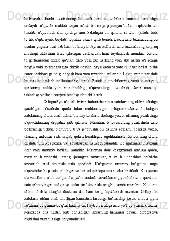 bo'lmaydi,   chunki   tuzatishning   bu   usuli   ham   o'quvchilarni   mustaqil   ishlashga
undaydi:   o'quvchi   maktab   degan   so'zda   b   o'miga   p   yozgan   bo'lsa,   o'qituvchi   uni
tuzatib,   o'quvchida   shu   qoidaga   mos   keladigan   bir   qancha   so‘zlar     (kitob,   bob,
to‘lib, o'qib, ayab, boylab) topishni vazifa qilib beradi. Lekin xato tuzatishning bu
usulini yagona usul deb ham bo'lmaydi. Ayrim xollarda xato tuzatishning ko'proq
mustaqil   ishlashini   talab   qiladigan   usullaridan   ham   foydalanish   mumkin.   Xatoni
to‘g'irlamasdan   chizib   qo'yish,   xato   yozilgan   harfning   yoki   shu   harfni   o'z   ichiga
bo'g'in yoki so'zning tagiga chizib qo'yish, qaysi qatorda xato qilingan bo'lsa, o'sha
qator hoshiyasiga belgi qo'yish ham xato tuzatish usullaridir. Lekin xato tuzatishda
bu   usullar   aralash   qo'llanmasligi   kerak.   Bunda   o'quvchilaming   yosh   xususiyati,
qoidaning   sodda   yoki   murakkabligi,   o'quvchilarga   o'zlashish,   ulami   mustaqil
ishlashga yo'llash darajasi hisobga olinishi kerak.        
                        Orfografiya   o'qitish   tizimi   butunicha   imlo   xatolarining   oldini   olishga
qaratilgan.   Yozilishi   qoida   bilan   izohlanadigan   orfogrammalarda   bo'ladigan
xatolaming oldini olish uchun bunday so'zlarni doskaga yozib, ularning yozilishiga
o'quvchilarning   diqqatini   jalb   qilinadi:   Masalan,   b   tovushining   yozilishida   xato
bo'lmasligi   uchun,   o'qituvchi   b   va   p   tovushli   bir   qancha   so'zlami   doskaga   yozib,
ulaming   imlosini   esda   saqlab   qolish   kerakligini   ogohlantiradi.   Xatolarning   oldini
olishda   turli   ko'rgazma   va   jadvallardan   ham   foydalandik.   Ko‘rgazmalar   mavzuga
doir   yoki   umumiy   bo'lishi   mumkin.   Mavzuga   doir   ko'rgazmani   ma'lum   qoida,
masalan   b   undoshi,   jarangli-jarangsiz   tovushlar,   x   va   h   undoshlari   bo‘vicha
tayyorlab,   sinf   devorida   osib   qo'yiladi.   Ko'rgazma   umumiy   bo'lganda,   unga
o'quvchilar ko'p xato qiladigan va har xil qoidaga xos so'zlar kiritiladi. Ko'rgazma
o'z vazifasini o'tab bo'lguncha, ya‘ni undosh tovushlaming yozilishida o‘quvchilar
xato qilmaydigan bo'lgunga qadar sinf devorida osig'liq turishi mumkin, Xatolarni
oldini   olislida   «Lug‘at   doskasi»   dan   ham   keng   foydalanish   mumkin.   Orfografik
xatolarni oldini olish talaffuzni kamsitish hisobiga bo'lmasligi  kerak: imlosi  qiyin
so‘zlarni bo'g'inma-bo'g'in, harflna-harf aytib berishga aslo yo‘l qo‘ymaslik lozim.
Maktabda   ona   tilidan   olib   boriladigan   ishlarning   hammasi   deyarli   orfografiya
o'qitishni yaxshilashga bo'ysundiriladi.  