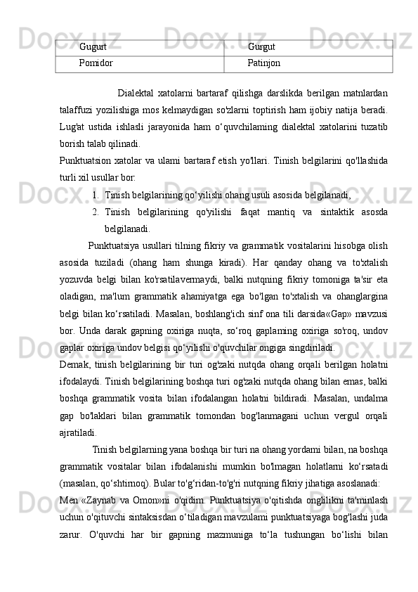 Gugurt Gurgut
Pomidor Patinjon
 
                            Dialektal   xatolarni   bartaraf   qilishga   darslikda   berilgan   matnlardan
talaffuzi  yozilishiga  mos kelmaydigan so'zlarni  toptirish  ham  ijobiy natija  beradi.
Lug'at   ustida   ishlasli   jarayonida   ham   o‘quvchilaming   dialektal   xatolarini   tuzatib
borish talab qilinadi. 
Punktuatsion  xatolar   va ulami   bartaraf   etish  yo'llari.  Tinish  belgilarini  qo'llashida
turli xil usullar bor: 
1. Tinish belgilarining qo‘yilishi ohang usuli asosida belgilanadi, 
2. Tinish   belgilarining   qo'yilishi   faqat   mantiq   va   sintaktik   asosda
belgilanadi.  
                 Punktuatsiya usullari tilning fikriy va grammatik vositalarini hisobga olish
asosida   tuziladi   (ohang   ham   shunga   kiradi).   Har   qanday   ohang   va   to'xtalish
yozuvda   belgi   bilan   ko'rsatilavermaydi,   balki   nutqning   fikriy   tomoniga   ta'sir   eta
oladigan,   ma'lum   grammatik   ahamiyatga   ega   bo'lgan   to'xtalish   va   ohanglargina
belgi bilan ko‘rsatiladi. Masalan, boshlang'ich sinf ona tili darsida«Gap» mavzusi
bor.   Unda   darak   gapning   oxiriga   nuqta,   so‘roq   gaplaming   oxiriga   so'roq,   undov
gaplar oxiriga undov belgisi qo‘yilishi o'quvchilar ongiga singdiriladi. 
Demak,   tinish   belgilarining   bir   turi   og'zaki   nutqda   ohang   orqali   berilgan   holatni
ifodalaydi. Tinish belgilarining boshqa turi og'zaki nutqda ohang bilan emas, balki
boshqa   grammatik   vosita   bilan   ifodalangan   holatni   bildiradi.   Masalan,   undalma
gap   bo'laklari   bilan   grammatik   tomondan   bog'lanmagani   uchun   vergul   orqali
ajratiladi.        
             Tinish belgilarning yana boshqa bir turi na ohang yordami bilan, na boshqa
grammatik   vositalar   bilan   ifodalanishi   mumkin   bo'lmagan   holatlarni   ko‘rsatadi
(masalan, qo‘shtirnoq). Bular to'g‘ridan-to'g'ri nutqning fikriy jihatiga asoslanadi:  
Men   «Zaynab   va   Omon»ni   o'qidim.   Punktuatsiya   o'qitishda   onglilikni   ta'minlash
uchun o'qituvchi sintaksisdan o‘tiladigan mavzulami punktuatsiyaga bog'lashi juda
zarur.   O'quvchi   har   bir   gapning   mazmuniga   to‘la   tushungan   bo‘lishi   bilan