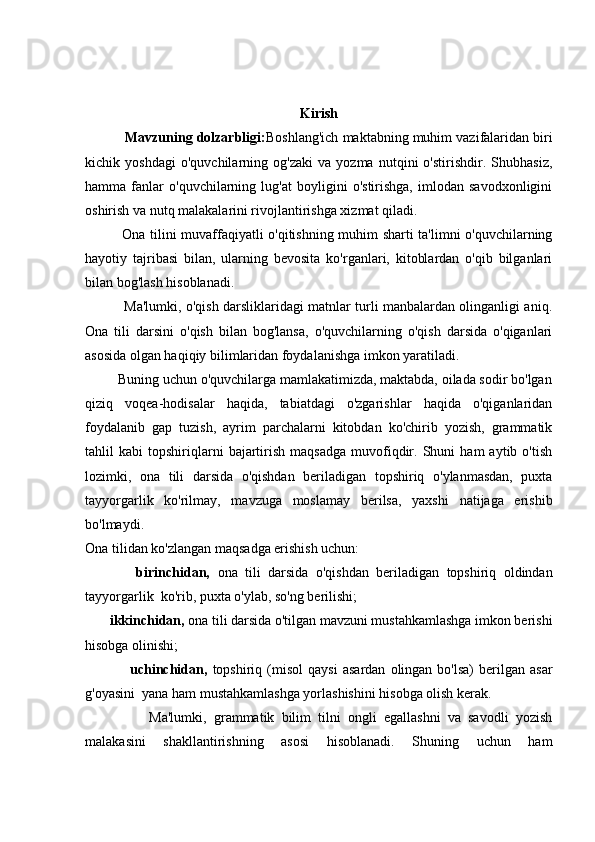 Kirish
          Mavzuning dolzarbligi: Boshlang'ich maktabning muhim vazifalaridan biri
kichik   yoshdagi   o'quvchilarning   og'zaki   va   yozma   nutqini   o'stirishdir.   Shubhasiz,
hamma   fanlar   o'quvchilarning   lug'at   boyligini   o'stirishga,   imlodan   savodxonligini
oshirish va nutq malakalarini rivojlantirishga xizmat qiladi.  
               Ona tilini muvaffaqiyatli o'qitishning muhim sharti ta'limni o'quvchilarning
hayotiy   tajribasi   bilan,   ularning   bevosita   ko'rganlari,   kitoblardan   o'qib   bilganlari
bilan bog'lash hisoblanadi.  
                 Ma'lumki, o'qish darsliklaridagi matnlar turli manbalardan olinganligi aniq.
Ona   tili   darsini   o'qish   bilan   bog'lansa,   o'quvchilarning   o'qish   darsida   o'qiganlari
asosida olgan haqiqiy bilimlaridan foydalanishga imkon yaratiladi. 
         Buning uchun o'quvchilarga mamlakatimizda, maktabda, oilada sodir bo'lgan
qiziq   voqea-hodisalar   haqida,   tabiatdagi   o'zgarishlar   haqida   o'qiganlaridan
foydalanib   gap   tuzish,   ayrim   parchalarni   kitobdan   ko'chirib   yozish,   grammatik
tahlil   kabi   topshiriqlarni   bajartirish   maqsadga   muvofiqdir.   Shuni   ham   aytib   o'tish
lozimki,   ona   tili   darsida   o'qishdan   beriladigan   topshiriq   o'ylanmasdan,   puxta
tayyorgarlik   ko'rilmay,   mavzuga   moslamay   berilsa,   yaxshi   natijaga   erishib
bo'lmaydi.  
Ona tilidan ko'zlangan maqsadga erishish uchun:  
              birinchidan,   ona   tili   darsida   o'qishdan   beriladigan   topshiriq   oldindan
tayyorgarlik  ko'rib, puxta o'ylab, so'ng berilishi;  
       ikkinchidan,  ona tili darsida o'tilgan mavzuni mustahkamlashga imkon berishi
hisobga olinishi;  
                  uchinchidan,   topshiriq  (misol   qaysi   asardan   olingan   bo'lsa)   berilgan  asar
g'oyasini  yana ham mustahkamlashga yorlashishini hisobga olish kerak. 
                  Ma'lumki,   grammatik   bilim   tilni   ongli   egallashni   va   savodli   yozish
malakasini   shakllantirishning   asosi   hisoblanadi.   Shuning   uchun   ham 