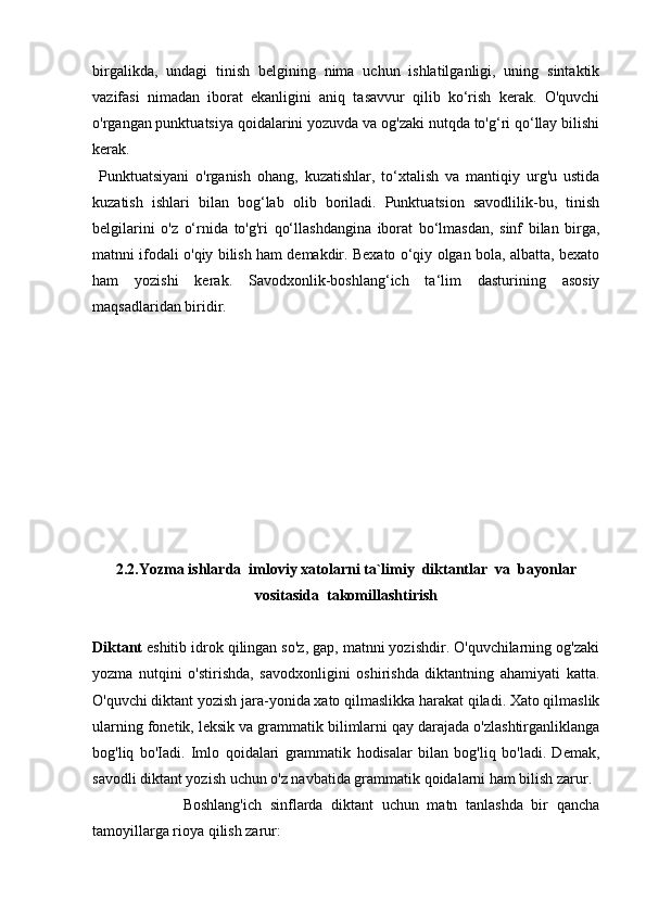 birgalikda,   undagi   tinish   belgining   nima   uchun   ishlatilganligi,   uning   sintaktik
vazifasi   nimadan   iborat   ekanligini   aniq   tasavvur   qilib   ko‘rish   kerak.   O'quvchi
o'rgangan punktuatsiya qoidalarini yozuvda va og'zaki nutqda to'g‘ri qo‘llay bilishi
kerak. 
  Punktuatsiyani   o'rganish   ohang,   kuzatishlar,   to‘xtalish   va   mantiqiy   urg'u   ustida
kuzatish   ishlari   bilan   bog‘lab   olib   boriladi.   Punktuatsion   savodlilik-bu,   tinish
belgilarini   o'z   o‘rnida   to'g'ri   qo‘llashdangina   iborat   bo‘lmasdan,   sinf   bilan   birga,
matnni ifodali o'qiy bilish ham demakdir. Bexato o‘qiy olgan bola, albatta, bexato
ham   yozishi   kerak.   Savodxonlik-boshlang‘ich   ta‘lim   dasturining   asosiy
maqsadlaridan biridir.
2.2. Yozma ishlarda    imloviy xatolarni ta`limiy  diktantlar  va  bayonlar
vositasida  takomillashtirish
Diktant  eshitib idrok qilingan so'z, gap, matnni yozishdir. O'quvchilarning og'zaki
yozma   nutqini   o'stirishda,   savodxonligini   oshirishda   diktantning   ahamiyati   katta.
O'quvchi diktant yozish jara-yonida xato qilmaslikka harakat qiladi. Xato qilmaslik
ularning fone tik, leksik va grammatik bilimlarni qay darajada o'zlashtirganliklanga
bog'liq   bo'Iadi.   Imlo   qoidalari   grammatik   hodisalar   bilan   bog'liq   bo'ladi.   Demak,
savodli diktant yozish uchun o'z navbatida gram matik qoidalarni ham bilish zarur.
                      Boshlang'ich   sinflarda   diktant   uchun   matn   tanlashda   bir   qancha
tamoyillarga rioya qilish zarur: 