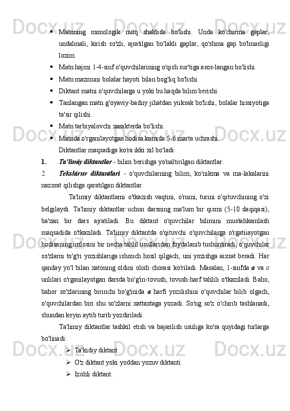  Matnning   monologik   nutq   shaklida   bo'lishi.   Unda   ko'chirma   gaplar,
undalmali,   kirish   so'zli,   ajratilgan   bo'lakli   gaplar,   qo'shma   gap   bo'lmasligi
lozim.
 Matn hajmi 1-4-sinf o'quvchilarining o'qish sur'tiga asos-langan bo'lishi.
 Matn mazmuni bolalar hayoti bilan bog'liq bo'lishi.
 Diktant matni o'quvchilarga u yoki bu haqda bilim berishi.
 Tanlangan matn g'oyaviy-badiiy jihatdan yiiksak bo'lishi, bolalar hissiyotiga
ta'sir qilishi.
 Matn tarbiyalovchi xarakterda bo'lishi.
 Matnda o'rganilayotgan hodisa kamida 5-6 marta uchrashi.
Diktantlar maqsadiga ko'ra ikki xil bo'ladi:
1. Ta'limiy diktantlar  -  bilim berishga yo'naltirilgan diktantlar.
2. Tekshiruv   diktantlari   -   o'quvchilarning   bilim,   ko'nikma   va   ma-lakalarini
nazorat qilishga qaratilgan diktantlar.
                    Ta'limiy   diktantlarni   o'tkazish   vaqtini,   o'rnini,   turini   o'qituvchining   o'zi
belgilaydi.   Ta'limiy   diktantlar   uchun   darsning   ma'lum   bir   qismi   (5-10   daqiqasi),
ba'zan   bir   dars   ajratiladi.   Bu   diktant   o'quvchilar   bilimini   mustahkamlash
maqsadida   o'tkaziladi.   Ta'limiy   diktantda   o'qituvchi   o'quvchilarga   o'rgatiiayotgan
hodisaning imlosini bir necha tahlil usullaridan foydalanib tushuntiradi, o'quvchilar
so'zlarni to'g'ri yozishlariga ishonch hosil qilgach, uni yozishga aixsat beradi. Har
qanday yo'l bilan xatoning oldini olish chorasi ko'riladi. Masalan, 1-sinfda   a   va   o
unlilari o'rganilayotgan darsda bo'g'in-tovush, tovush-harf tahlili o'tkaziladi. Baho,
bahor   so'zlarining   birinchi   bo'g'inida   a   harfi   yozilishini   o'quvchilar   bilib   olgach,
o'quvchilardan   biri   shu   so'zlarni   xattaxtaga   yozadi.   So'ng   so'z   o'chirib   tashlanadi,
shundan keyin aytib turib yozdiriladi.
               Ta'limiy diktantlar tashkil etish va bajarilish usuliga ko'ra quyidagi turlarga
bo'linadi:
 Ta'kidiy diktant.
 O'z diktant yoki yoddan yozuv diktanti.
 Izohli diktant.