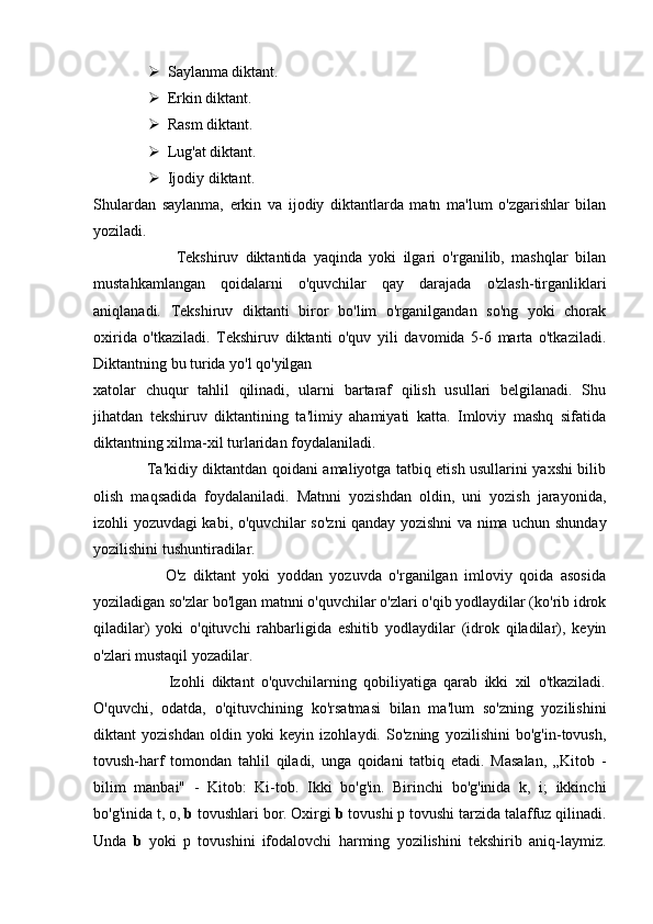  Saylanma diktant.
 Erkin diktant.
 Rasm diktant.
 Lug'at diktant.    
 Ijodiy diktant.
Shulardan   saylanma,   erkin   va   ijodiy   diktantlarda   matn   ma'lum   o'zgarishlar   bilan
yoziladi.
                        Tekshiruv   diktantida   yaqinda   yoki   ilgari   o'rganilib,   mashqlar   bilan
mustahkamlangan   qoidalarni   o'quvchilar   qay   darajada   o'zlash-tirganliklari
aniqlanadi.   Tekshiruv   diktanti   biror   bo'lim   o'rganilgandan   so'ng   yoki   chorak
oxirida   o'tkaziladi.   Tekshiruv   diktanti   o'quv   yili   davomida   5-6   marta   o'tkaziladi.
Diktantning bu turida yo'l qo'yilgan
xatolar   chuqur   tahlil   qilinadi,   ularni   bartaraf   qilish   usullari   belgilanadi.   Shu
jihatdan   tekshiruv   diktantining   ta'limiy   ahamiyati   katta.   Imloviy   mashq   sifatida
diktantning xilma-xil turlaridan foydalaniladi.
                     Ta'kidiy diktantdan qoidani amaliyotga tatbiq etish usullarini yaxshi bilib
olish   maqsadida   foydalaniladi.   Matnni   yozishdan   oldin,   uni   yozish   jarayonida,
izohli yozuvdagi kabi, o'quvchilar so'zni qanday yozishni va nima uchun shunday
yozilishini tushuntiradilar.
                    O'z   diktant   yoki   yoddan   yozuvda   o'rganilgan   imloviy   qoida   asosida
yoziladigan so'zlar bo'lgan matnni o'quvchilar o'zlari o'qib yodlaydilar (ko'rib idrok
qiladilar)   yoki   o'qituvchi   rahbarligida   eshitib   yodlaydilar   (idrok   qiladilar),   keyin
o'zlari mustaqil yozadilar.
                      Izohli   diktant   o'quvchilarning   qobiliyatiga   qarab   ikki   xil   o'tkaziladi.
O'quvchi,   odatda,   o'qituvchining   ko'rsatmasi   bilan   ma'lum   so'zning   yozilishini
diktant   yozishdan   oldin   yoki   keyin   izohlaydi.   So'zning   yozilishini   bo'g'in-tovush,
tovush-harf   tomondan   tahlil   qiladi,   unga   qoidani   tatbiq   etadi.   Masalan,   „Kitob   -
bilim   manbai"   -   Kitob:   Ki-tob.   Ikki   bo'g'in.   Birinchi   bo'g'inida   k,   i;   ikkinchi
bo'g'inida t, o,  b  tovushlari bor. Oxirgi  b  tovushi p tovushi tarzida talaffuz qilinadi.
Unda   b   yoki   p   tovushini   ifodalovchi   harming   yozilishini   tekshirib   aniq-laymiz. 