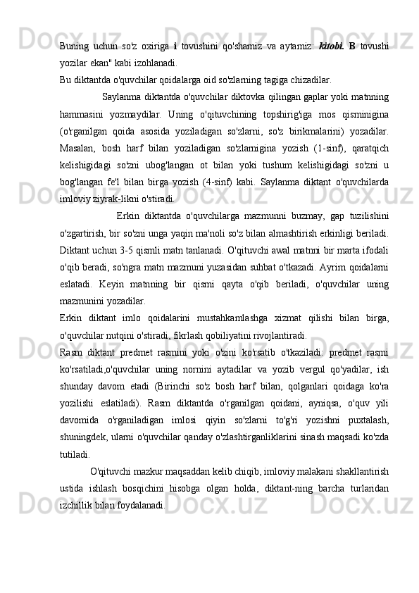 Buning   uchun   so'z   oxiriga   i   tovushini   qo'shamiz   va   aytamiz:   kitobi.   B   tovushi
yozilar ekan" kabi izohlanadi.
Bu diktantda o'quvchilar qoidalarga oid so'zlarning tagiga chizadilar.
                           Saylanma diktantda o'quvchilar diktovka qilingan gaplar yoki matnning
hammasini   yozmaydilar.   Uning   o'qituvchining   topshirig'iga   mos   qisminigina
(o'rganilgan   qoida   asosida   yoziladigan   so'zlarni,   so'z   birikmalarini)   yozadilar.
Masalan,   bosh   harf   bilan   yoziladigan   so'zlarnigina   yozish   (1-sinf),   qaratqich
kelishigidagi   so'zni   ubog'langan   ot   bilan   yoki   tushum   kelishigidagi   so'zni   u
bog'langan   fe'l   bilan   birga   yozish   (4-sinf)   kabi.   Saylanma   diktant   o'quvchilarda
imloviy ziyrak-likni o'stiradi.
                      Erkin   diktantda   o'quvchilarga   mazmunni   buzmay,   gap   tuzilishini
o'zgartirish, bir so'zni unga yaqin ma'noli so'z bilan almashtirish erkinligi beriladi.
Diktant uchun 3-5 qismli matn tanlanadi. O'qituvchi awal matnni bir marta ifodali
o'qib beradi, so'ngra matn mazmuni yuzasidan suhbat  o'tkazadi. Ayrim qoidalarni
eslatadi.   Keyin   matn ning   bir   qismi   qayta   o'qib   beriladi,   o'quvchilar   uning
mazmunini yozadilar.
Erkin   diktant   imlo   qoidalarini   mustahkamlashga   xizmat   qilishi   bilan   birga,
o'quvchilar nutqini o'stiradi, fikrlash qobiliyatini rivojlantiradi.
Rasm   diktant   predmet   rasmini   yoki   o'zini   ko'rsatib   o'tkaziladi:   predmet   rasmi
ko'rsatiladi,o'quvchilar   uning   nornini   aytadilar   va   yozib   vergul   qo'yadilar,   ish
shunday   davom   etadi   (Birinchi   so'z   bosh   harf   bilan,   qolganlari   qoidaga   ko'ra
yozilishi   eslatiladi).   Rasm   diktantda   o'rganilgan   qoidani,   ayniqsa,   o'quv   yili
davomida   o'rganiladigan   imlosi   qiyin   so'zlarni   to'g'ri   yozishni   puxtalash,
shuningdek, ularni o'quvchilar qanday o'zlashtirganliklarini sinash maqsadi ko'zda
tutiladi.
            O'qituvchi mazkur maqsaddan kelib chiqib, imloviy malakani shakllantirish
ustida   ishlash   bosqichini   hisobga   olgan   holda,   diktant-ning   barcha   turlaridan
izchillik bilan foydalanadi. 