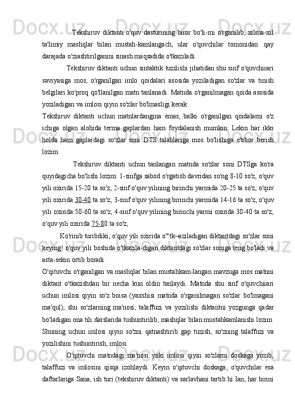                         Tekshiruv  diktanti  o'quv   dasturining  biror   bo'li-mi  o'rganilib,  xilma-xil
ta'limiy   mashqlar   bilan   mustah-kamlangach,   ular   o'quvchilar   tomonidan   .qay
darajada o'ziashtirilganini sinash maqsadida o'tkaziladi.
                     Tekshiruv diktanti uchun sintaktik tuzilishi jihatidan shu sinf o'quvchiiari
saviyasiga   mos,   o'rganilgan   imlo   qoidalari   asosida   yoziladigan   so'zlar   va   tinish
belgilari ko'proq qo'llanilgan matn tanlanadi. Matnda o'rganilmagan qoida asosida
yoziladigan va imlosi qiyin so'zlar bo'lmasligi kerak.
Tekshiruv   diktanti   uchun   matnlardangina   emas,   balki   o'rganilgan   qoidalarni   o'z
ichiga   olgan   alohida   terma   gaplardan   ham   foydalanish   mumkin.   Lekin   har   ikki
holda   ham   gaplardagi   so'zlar   soni   DTS   talablariga   mos   bo'lishiga   e'tibor   berish
lozim.
                    Tekshiruv   diktanti   uchun   tanlangan   matnda   so'zlar   soni   DTSga   ko'ra
quyidagicha bo'lishi lozim: 1-sinfga sabod o'rgatish davridan so'ng 8-10 so'z, o'quv
yili oxirida 15-20 ta so'z, 2-sinf o'quv yilining birinchi yarmida 20-25 ta so'z, o'quv
yili oxirida  30-40  ta so'z; 3-sinf o'quv yilining birinchi yarmida 14-16 ta so'z, o'quv
yili oxirida 50-60 ta so'z; 4-sinf o'quv yilining birinchi yarmi oxirida 30-40 ta so'z;
o'quv yili oxirida  75-8 0 ta so'z,
         Ko'rinib turibdiki, o'quv yili oxirida o'"tk~aziladigan diktantdagi so'zlar soni
keying! o'quv yili boshida o'tkazila-digan diktantdagi so'zlar soniga teng bo'ladi va
asta-sekin ortib boradi.
O'qituvchi o'rganilgan va mashqlar bilan mustahkam-langan mavzuga mos matnni
diktant   o'tkazishdan   bir   necha   kun   oldin   tanlaydi.   Matnda   shu   sinf   o'quvchiiari
uchun   imlosi   qiyin   so'z   boisa   (yaxshisi   matnda   o'rganilmagan   so'zlar   bo'lmagani
ma'qul),   shu   so'zlarning   ma'nosi,   talaffuzi   va   yozilishi   diktantni   yozgunga   qadar
bo'ladigan ona tili darslarida tushuntirilib, mashqlar bilan mustahkamlanishi lozim.
Shuning   uchun   imlosi   qiyin   so'zni   qatnashtirib   gap   tuzish,   so'zning   talaffuzi   va
yozilishini tushuntirish, imlosi
                O'qituvchi   matndagi   ma'nosi   yoki   imlosi   qiyin   so'zlarni   doskaga   yozib,
talaffuzi   va   imlosini   qisqa   izohlaydi.   Keyin   o'qituvchi   doskaga,   o'quvchilar   esa
daftarlariga Sana, ish turi (tekshiruv diktanti) va sarlavhani tartib hi Ian, har birini 