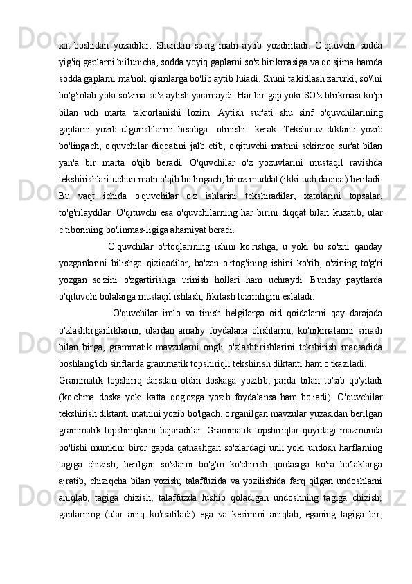 xat-boshidan   yozadilar.   Shundan   so'ng   matn   aytib   yozdiriladi.   O'qituvchi   sodda
yig'iq gaplarni biilunicha, sodda yoyiq gaplarni so'z birikmasiga va qo'sjima hamda
sodda gaplarni ma'noli qismlarga bo'lib aytib luiadi. Shuni ta'kidlash zarurki, so'/.ni
bo'g'inlab yoki so'zrna-so'z aytish yaramaydi. Har   bir   gap   yoki   SO ' z   blrikmasi   ko ' pi
bilan   uch   marta   takrorlanishi   lozim .   Aytish   sur ' ati   shu   sinf   o ' quvchilarining
gaplarni   yozib   ulgurishlarini   hisobga     olinishi     kerak.   Tekshiruv   diktanti   yozib
bo'lingach,   o'quvchilar   diqqatini   jalb   etib,   o'qituvchi   matnni   sekinroq   sur'at   bilan
yan'a   bir   marta   o'qib   beradi.   O'quvchilar   o'z   yozuvlarini   mustaqil   ravishda
tekshirishlari uchun matn o'qib bo'lingach, biroz muddat (ikki-uch daqiqa) beriladi.
Bu   vaqt   ichida   o'quvchilar   o'z   ishlarini   tekshiradilar,   xatolarini   topsalar,
to'g'rilaydilar.   O'qituvchi   esa   o'quvchilarning   har   birini   diqqat   bilan   kuzatib,   ular
e'tiborining bo'linmas-ligiga ahamiyat beradi.
                      O'quvchilar   o'rtoqlarining   ishini   ko'rishga,   u   yoki   bu   so'zni   qanday
yozganlarini   bilishga   qiziqadilar,   ba'zan   o'rtog'ining   ishini   ko'rib,   o'zining   to'g'ri
yozgan   so'zini   o'zgartirishga   urinish   hollari   ham   uchraydi.   Bunday   paytlarda
o'qituvchi bolalarga mustaqil ishlash, fikrlash lozimligini eslatadi.
                      O'quvchilar   imlo   va   tinish   belgilarga   oid   qoidalarni   qay   darajada
o'zlashtirganliklarini,   ulardan   amaliy   foydalana   olishlarini,   ko'nikmalarini   sinash
bilan   birga,   grammatik   mavzularni   ongli   o'zlashtirishlarini   tekshirish   maqsadida
boshlang'ich sinflarda grammatik topshiriqli tekshirish diktanti ham o'tkaziladi.
Grammatik   topshiriq   darsdan   oldin   doskaga   yozilib,   parda   bilan   to'sib   qo'yiladi
(ko'chma   doska   yoki   katta   qog'ozga   yozib   foydalansa   ham   bo'iadi).   O'quvchilar
tekshirish diktanti matnini yozib bo'lgach, o'rganilgan mavzular yuzasidan berilgan
grammatik topshiriqlarni  bajaradilar. Grammatik topshiriqlar  quyidagi  mazmunda
bo'lishi  mumkin: biror  gapda qatnashgan  so'zlardagi  unli yoki undosh harflarning
tagiga   chizish;   berilgan   so'zlarni   bo'g'in   ko'chirish   qoidasiga   ko'ra   bo'laklarga
ajratib,   chiziqcha   bilan   yozish;   talaffuzida   va   yozilishida   farq   qilgan   undoshlarni
aniqlab,   tagiga   chizish;   talaffuzda   lushib   qoladigan   undoshnihg   tagiga   chizish;
gaplarning   (ular   aniq   ko'rsatiladi)   ega   va   kesimini   aniqlab,   eganing   tagiga   bir, 