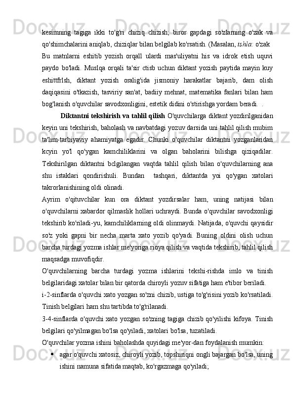 kesimning   tagiga   ikki   to'g'ri   chiziq   chizish;   biror   gapdagi   so'zlarning   o'zak   va
qo'shimchalarini aniqlab, chiziqlar bilan belgilab ko'rsatish. (Masalan,  ishla:  o'zak
Bu   matnlarni   eshitib   yozish   orqall   ulardi   mas'uliyatni   his   va   idrok   etish   uquvi
paydo   bo'ladi.   Muslqa   orqali   ta'sir   ctisb   uchun   diktant   yozish   paytida   mayin   kuy
eshittfrlsh,   diktant   yozish   oralig'ida   jismoniy   harakatlar   bajarib,   dam   olish
daqiqasini   o'tkazish,   tasviriy   san'at,   badiiy   mehnat,   matematika   fanlari   bilan   ham
bog'lanish o'quvchilar savodxonligini, estetik didini o'stirishga yordam beradi.  .
          Diktantni tekshirish va tahlil qilish  O'quvchilarga diktant yozdirilganidan
keyin uni tekshirish, baholash va navbatdagi yozuv darsida uni tahlil qilish mubim
ta'lim-tarbiyaviy   ahamiyatga   egadir.   Chunki   o'quvchilar   diktantni   yozganlaridan
kcyin   yo'l   qo'ygan   kamchiliklarini   va   olgan   baholarini   bilishga   qiziqadilar.
Tekshirilgan   diktantni   bclgilangan   vaqtda   tahlil   qilish   bilan   o'quvchilarning   ana
shu   istaklari   qondirishuli.   Bundan     tashqari,   diktantda   yoi   qo'ygan   xatolari
takrorlanishining oldi olinadi.
Ayrim   o'qituvchilar   kun   ora   diktant   yozdirsalar   ham,   uning   natijasi   bilan
o'quvchilarni xabardor qilmaslik hollari uchraydi. Bunda o'quvchilar savodxonligi
tekshirib ko'riladi-yu, kamchiliklarning oldi olinmaydi. Natijada, o'quvchi qaysidir
so'z   yoki   gapni   bir   necha   marta   xato   yozib   qo'yadi.   Buning   oldini   olish   uchun
barcha turdagi yozma ishlar me'yoriga rioya qilish va vaqtida tekshirib, tahlil qilish
maqsadga muvofiqdir.
O'quvchilarning   barcha   turdagi   yozma   ishlarini   tekshi-rishda   imlo   va   tinish
belgilaridagi xatolar bilan bir qatorda chiroyli yozuv sifatiga ham e'tibor beriladi.
i-2-sinflarda o'quvchi xato yozgan so'zni chizib, ustiga to'g'risini yozib ko'rsatiladi.
Tinish belgilari ham shu tartibda to'g'rilanadi.
3-4-sinflarda o'quvchi xato yozgan so'zning tagiga chizib qo'yilishi kifoya. Tinish
belgilari qo'yilmagan bo'lsa qo'yiladi, xatolari bo'lsa, tuzatiladi.
O'quvchilar yozma ishini baholashda quyidagi me'yor-dan foydalanish mumkin:
 agar o'quvchi xatosiz, chiroyli yozib, topshiriqni ongli bajargan bo'lsa, uning
ishini namuna sifatida maqtab, ko'rgazmaga qo'yiladi; 