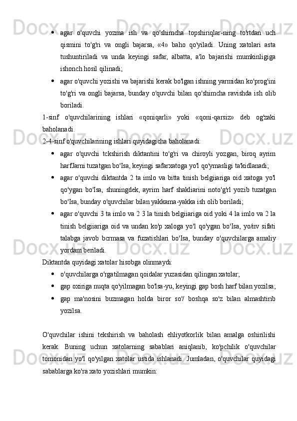  agar   o'quvchi   yozma   ish   va   qo'shimcha   topshiriqlar-ning   to'rtdan   uch
qismini   to'g'ri   va   ongli   bajarsa,   «4»   baho   qo'yiladi.   Uning   xatolari   asta
tushuntiriladi   va   unda   keyingi   safar,   albatta,   a'lo   bajarishi   mumkinligiga
ishonch hosil qilinadi;
 agar o'quvchi yozishi va bajarishi kerak bo'lgan ishning yarmidan ko'prog'ini
to'g'ri  va  ongli  bajarsa,  bunday  o'quvchi   bilan qo'shimcha   ravishda  ish  olib
boriladi.
1-sinf   o'quvchilarining   ishlari   «qoniqarli»   yoki   «qoni-qarsiz»   deb   og'zaki
baholanadi.
2-4-sinf o'quvchilarining ishlari quyidagicha bahola nadi:
 agar   o'quvchi   tckshirish   diktantini   to'g'ri   va   chiroyli   yozgan,   biroq   ayrim
harfJarni tuzatgan bo'Isa, keyingi safarxatoga yo'l qo'ymasligi ta'kidlanadi;
 agar   o'quvchi  diktantda  2  ta  imlo  va  bitta  tinish  belgiiariga  oid  xatoga  yo'l
qo'ygan   bo'Isa,   shuningdek,   ayrim   harf   shakliarini   noto'g'rl   yozib   tuzatgan
bo'Isa, bunday o'quvchilar bilan yakkama-yakka ish olib boriladi;
 agar o'quvchi 3 ta imlo va 2 3 la tinish belgiiariga oid yoki 4 la imlo va 2 la
tinish belgiiariga oid va undan ko'p xaloga  yo'l  qo'ygan bo'Isa,  yo/nv sifati
talabga   javob   bcrmasa   va   fuzatishlari   bo'Isa,   bunday   o'quvchilarga   amaliy
yordam beriladi.
Diktantda quyidagi xatolar hisobga olinmaydi:
 o'quvchilarga o'rgatilmagan qoidalar yuzasidan qilingan xatolar;
 gap oxiriga nuqta qo'yilmagan bo'lsa-yu, keyingi gap bosh harf bilan yozilsa;
 gap   ma'nosini   buzmagan   holda   biror   so'/   boshqa   so'z   bilan   almashtirib
yozilsa.
O'quvchilar   ishini   tekshirish   va   baholash   ehliyotkorlik   bilan   amalga   oshirilishi
kerak.   Buning   uchun   xatolarning   sabablari   aniqlanib,   ko'pchilik   o'quvchilar
tomonidan   yo'l   qo'yilgan   xatolar   ustida   ishlanadi.   Jumladan,   o'quvchilar   quyidagi
sabablarga ko'ra xato yozishlari mumkin: