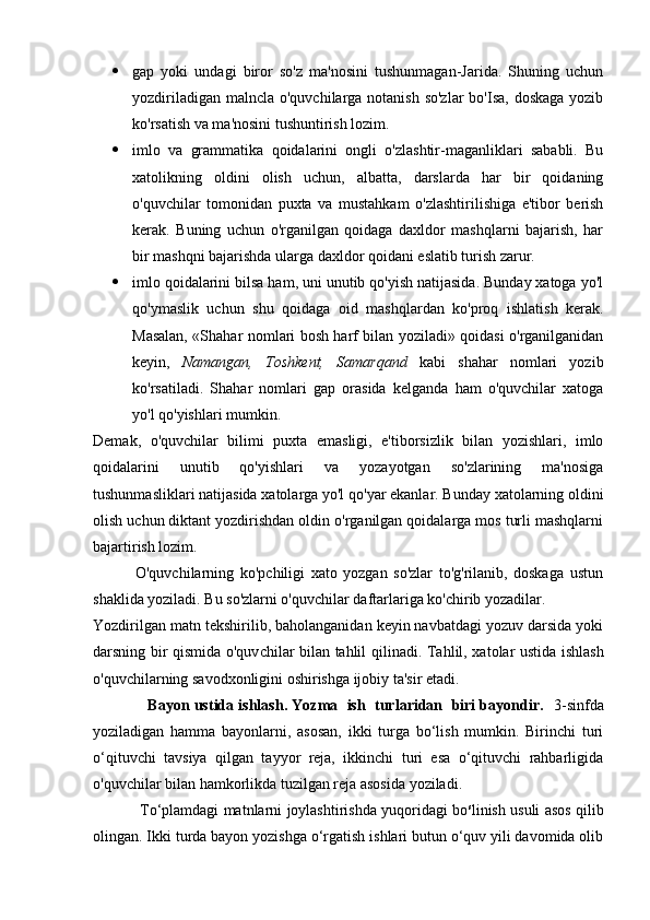  gap   yoki   undagi   biror   so'z   ma'nosini   tushunmagan-Jarida.   Shuning   uchun
yozdiriladigan malncla o'quvchilarga notanish so'zlar  bo'Isa,  doskaga yozib
ko'rsatish va ma'nosini tushuntirish lozim.
 imlo   va   grammatika   qoidalarini   ongli   o'zlashtir-maganliklari   sababli.   Bu
xatolikning   oldini   olish   uchun,   albatta,   darslarda   har   bir   qoidaning
o'quvchilar   tomonidan   puxta   va   mustahkam   o'zlashtirilishiga   e'tibor   berish
kerak.   Buning   uchun   o'rganilgan   qoidaga   daxldor   mashqlarni   bajarish,   har
bir mashqni bajarishda ularga daxldor qoidani eslatib turish zarur.
 imlo qoidalarini bilsa ham, uni unutib qo'yish natijasida. Bunday xatoga yo'l
qo'ymaslik   uchun   shu   qoidaga   oid   mashqlardan   ko'proq   ishlatish   kerak.
Masalan, «Shahar nomlari bosh harf bilan yoziladi» qoidasi o'rganilganidan
keyin,   Namangan,   Toshkent,   Samarqand   kabi   shahar   nomlari   yozib
ko'rsatiladi.   Shahar   nomlari   gap   orasida   kelganda   ham   o'quvchilar   xatoga
yo'l qo'yishlari mumkin.
Demak,   o'quvchilar   bilimi   puxta   emasligi,   e'tiborsizlik   bilan   yozishlari,   imlo
qoidalarini   unutib   qo'yishlari   va   yozayotgan   so'zlarining   ma'nosiga
tushunmasliklari natijasida xatolarga yo'l qo'yar ekanlar. Bunday xatolarning oldini
olish uchun diktant yozdirishdan oldin o'rganilgan qoidalarga mos turli mashqlarni
bajartirish lozim.
              O'quvchilarning   ko'pchiligi   xato   yozgan   so'zlar   to'g'rilanib,   doskaga   ustun
shaklida yoziladi. Bu so'zlarni o'quvchilar daftarlariga ko'chirib yozadilar.
Yozdirilgan matn tekshirilib, baholanganidan keyin navbatdagi yozuv darsida yoki
darsning bir qismida o'quv chilar bilan tahlil qilinadi.   Tahlil, xatolar ustida ishlash
o'quvchilarning savodxonligini oshirishga ijobiy ta'sir etadi. 
             Bayon ustida ishlash. Yozma  ish  turlaridan  biri bayondir.    3-sinfda
yoziladigan   hamma   bayonlarni,   asosan,   ikki   turga   bo‘lish   mumkin.   Birinchi   turi
o‘qituvchi   tavsiya   qilgan   tayyor   reja,   ikkinchi   turi   esa   o‘qituvchi   rahbarligida
o'quvchilar bilan hamkorlikda tuzilgan reja asosida yoziladi.
                   To‘plamdagi matnlarni joylashtirishda yuqoridagi bo s
linish usuli asos qilib
olingan. Ikki turda bayon yozishga o‘rgatish ishlari butun o‘quv yili davomida olib