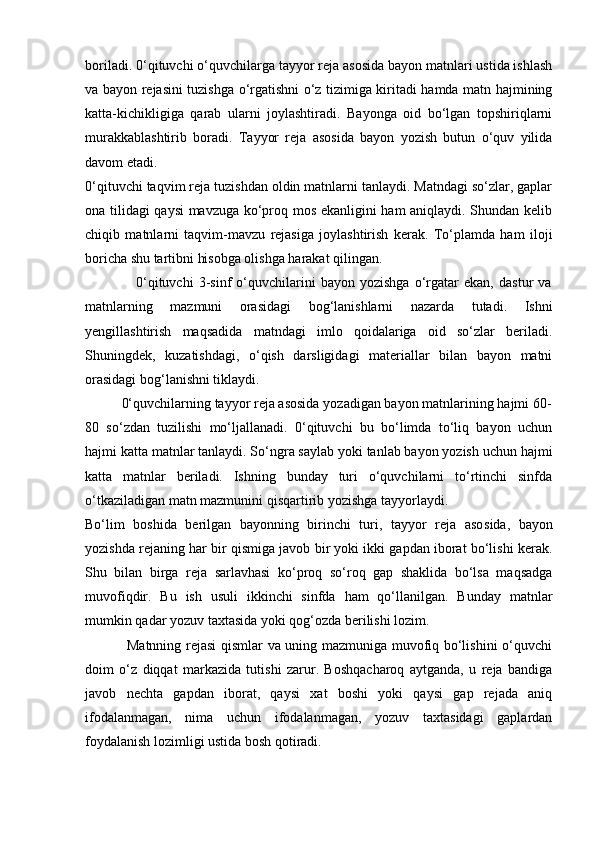 boriladi. 0‘qituvchi o‘quvchilarga tayyor reja asosida bayon matnlari ustida ishlash
va bayon rejasini tuzishga o‘rgatishni o‘z tizimiga kiritadi hamda matn hajmining
katta-kichikligiga   qarab   ularni   joylashtiradi.   Bayonga   oid   bo‘lgan   topshiriqlarni
murakkablashtirib   boradi.   Tayyor   reja   asosida   bayon   yozish   butun   o‘quv   yilida
davom etadi.
0‘qituvchi taqvim reja tuzishdan oldin matnlarni tanlaydi. Matndagi so‘zlar, gaplar
ona tilidagi qaysi mavzuga ko‘proq mos ekanligini ham aniqlaydi. Shundan kelib
chiqib   matnlarni   taqvim-mavzu   rejasiga   joylashtirish   kerak.   To‘plamda   ham   iloji
boricha shu tartibni hisobga olishga harakat qilingan.
                    0‘qituvchi   3-sinf   o‘quvchilarini   bayon   yozishga   o‘rgatar   ekan,   dastur   va
matnlarning   mazmuni   orasidagi   bog‘lanishlarni   nazarda   tutadi.   Ishni
yengillashtirish   maqsadida   matndagi   imlo   qoidalariga   oid   so‘zlar   beriladi.
Shuningdek,   kuzatishdagi,   o‘qish   darsligidagi   materiallar   bilan   bayon   matni
orasidagi bog‘lanishni tiklaydi.
          0‘quvchilarning tayyor reja asosida yozadigan bayon matnlarining hajmi 60-
80   so‘zdan   tuzilishi   mo‘ljallanadi.   0‘qituvchi   bu   bo‘limda   to‘liq   bayon   uchun
hajmi katta matnlar tanlaydi. So‘ngra saylab yoki tanlab bayon yozish uchun hajmi
katta   matnlar   beriladi.   Ishning   bunday   turi   o‘quvchilarni   to‘rtinchi   sinfda
o‘tkaziladigan matn mazmunini qisqartirib yozishga tayyorlaydi.
Bo‘lim   boshida   berilgan   bayonning   birinchi   turi,   tayyor   reja   aso sida,   bayon
yozishda rejaning har bir qismiga javob bir yoki ikki gapdan iborat bo‘lishi kerak.
Shu   bilan   birga   reja   sarlavhasi   ko‘proq   so‘roq   gap   shaklida   bo‘lsa   maqsadga
muvofiqdir.   Bu   ish   usuli   ikkinchi   sinfda   ham   qo‘llanilgan.   Bunday   matnlar
mumkin qadar yozuv taxtasida yoki qog‘ozda berilishi lozim.
                 Matnning rejasi qismlar va uning mazmuniga muvofiq bo‘lishini o‘quvchi
doim   o‘z   diqqat   markazida   tutishi   zarur.   Boshqacharoq   aytganda,   u   reja   bandiga
javob   nechta   gapdan   iborat,   qaysi   xat   boshi   yoki   qaysi   gap   rejada   aniq
ifodalanmagan,   nima   uchun   ifodalanmagan,   yozuv   taxtasidagi   gaplardan
foydalanish lozimligi ustida bosh qotiradi. 