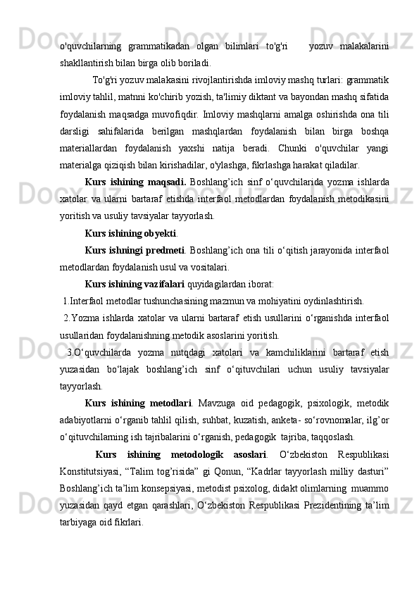 o'quvchilarning   grammatikadan   olgan   bilimlari   to'g'ri       yozuv   malakalarini
shakllantirish bilan birga olib boriladi.  
            To'g'ri yozuv malakasini rivojlantirishda imloviy mashq turlari: grammatik
imloviy tahlil, matnni ko'chirib yozish, ta'limiy diktant va bayondan mashq sifatida
foydalanish   maqsadga  muvofiqdir. Imloviy mashqlarni   amalga  oshirishda  ona tili
darsligi   sahifalarida   berilgan   mashqlardan   foydalanish   bilan   birga   boshqa
materiallardan   foydalanish   yaxshi   natija   beradi.   Chunki   o'quvchilar   yangi
materialga qiziqish bilan kirishadilar, o'ylashga, fikrlashga harakat qiladilar.  
Kurs   ishining   maqsadi.   Boshlang’ich   sinf   o‘quvchilarida   yozma   ishlarda
xatolar   va   ularni   bartaraf   etish da   interfaol   metodlardan   foydalanish   metodikasini
yoritish va usuliy tavsiyalar tayyorlash.
Kurs ishining  obyekti . 
Kurs ishningi   predmeti . Boshlang’ich ona tili o‘qitish jarayonida interfaol
metodlardan foydalanish usul va vositalari.  
Kurs ishining  vazifalari  quyidagilardan iborat:
 1.Interfaol metodlar tushunchasining mazmun va mohiyatini oydinlashtirish. 
  2. Yozma   ishlarda   xatolar   va   ularni   bartaraf   etish   usullarini   o‘rganishda   interfaol
usullaridan foydalanishning metodik asoslarini yoritish.  
  3.O‘quvchilarda   yozma   nutqdagi   xatolari   va   kamchiliklarini   bartaraf   etish
yuzasidan   bo‘lajak   boshlang’ich   sinf   o‘qituvchilari   uchun   usuliy   tavsiyalar
tayyorlash. 
Kurs   ishining   metodlari .   Mavzuga   oid   pedagogik,   psixologik,   metodik
adabiyotlarni o‘rganib tahlil qilish, suhbat, kuzatish, anketa- so‘rovnomalar, ilg’or
o‘qituvchilarning ish tajribalarini o‘rganish, pedagogik  tajriba, taqqoslash.
  Kurs   ishi ning   metodologik   asoslari .   O‘zbekiston   Respublikasi
Konstitutsiyasi,   “Talim   tog’risida”   gi   Qonun,   “Kadrlar   tayyorlash   milliy   dasturi”
Boshlang’ich ta’lim konsepsiyasi, metodist psixolog, didakt olimlarning  muammo
yuzasidan   qayd   etgan   qarashlari,   O‘zbekiston   Respublikasi   Prezidentining   ta’lim
tarbiyaga oid fikrlari.   