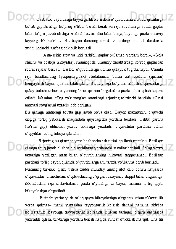            Dastlabki bayonlarga tayyorgarlik ko‘rishda o‘quvchilarni matnni qismlarga
bo‘lib   gapirtirishga   ko‘proq   e’tibor   berish   kerak   va   reja   savollariga   sodda   gaplar
bilan to‘g‘ri javob olishga erishish lozim. Shu bilan birga, bayonga puxta imloviy
tayyorgarlik   ko‘riladi.   Bu   bayon   darsning   o‘zida   va   oldingi   ona   tili   darslarida
xuddi ikkinchi sinfdagidek olib boriladi.
                        Asta-sekin   atov   va   ikki   tarkibli   gaplar   («Samad   yordam   berdi»,   «Bola
shirin» va boshqa  hikoyalar), shuningdek, umumiy xarakterdagi  so‘roq gaplardan
iborat rejalar beriladi. Bu hoi o‘quvchilarga doimo qulaylik tug‘dirmaydi. Chunki
reja   bandlarining   (yuqoridagidek)   ifodalanishi   butun   xat   boshini   (qismni)
kengaytirib bayon qilishni talab qiladi. Bunday reja bo‘yicha ishlash o‘quvchilarga
qulay bolishi uchun bayonning biror qismini birgalashib puxta tahrir qilish taqozo
etiladi.   Masalan,   «Eng   zo‘r   sovg‘a»   matnidagi   rejaning   to‘rtinchi   bandida   «Oxiri
ammasi sovg‘asini uzatdi» deb berilgan.
Bu   qismga   matndagi   to‘rtta   gap   javob   bo‘la   oladi.   Bayon   mazmunini   o‘quvchi
ongiga   to‘liq   yetkazish   maqsadida   quyidagicha   yordam   beriladi.   Ushbu   parcha
(to‘rtta   gap)   oldindan   yozuv   taxtasiga   yoziladi.   0‘quvchilar   parchani   ichda
o‘qiydilar, so‘ng hikoya qiladilar.
            Rejaning bu qismida yana boshqacha ish turini qo‘llash mumkin. Berilgan
qismga toiiq javob olishda o‘quvchilarga yordamchi savollar beriladi. So‘ng yozuv
taxtasiga   yozilgan   matn   bilan   o‘quvchilarning   hikoyasi   taqqoslanadi.   Berilgan
parchani to‘liq bayon qilishda o‘quvchilarga shu tarzda yo‘llanma berib boriladi.
Matnning   bir-ikki   qismi   ustida   xuddi   shunday   mashg‘ulot   olib   borish   natijasida
o‘quvchilar, birinchidan, o‘qituvchining o‘qigan hikoyasini diqqat bilan tinglashga,
ikkinchidan,   reja   sarlavhalarini   puxta   o‘ylashga   va   bayon   matnini   to‘liq   qayta
hikoyalashga o‘rgatiladi.
             Birinchi yarim yilda to‘liq qayta hikoyalashga o‘rgatish uchun «Yaxshilik
yerda   qolmas»   matni   yuzasidan   tayyorgarlik   ko‘rish   darsini   namuna   sifatida
ko‘rsatamiz.   Bayonga   tayyorgarlik   ko‘rishda   sinfdan   tashqari   o‘qish   dasrlarida
yaxshilik qilish, bir-biriga yordam berish haqida suhbat o‘tkazish ma’qul. Ona tili 